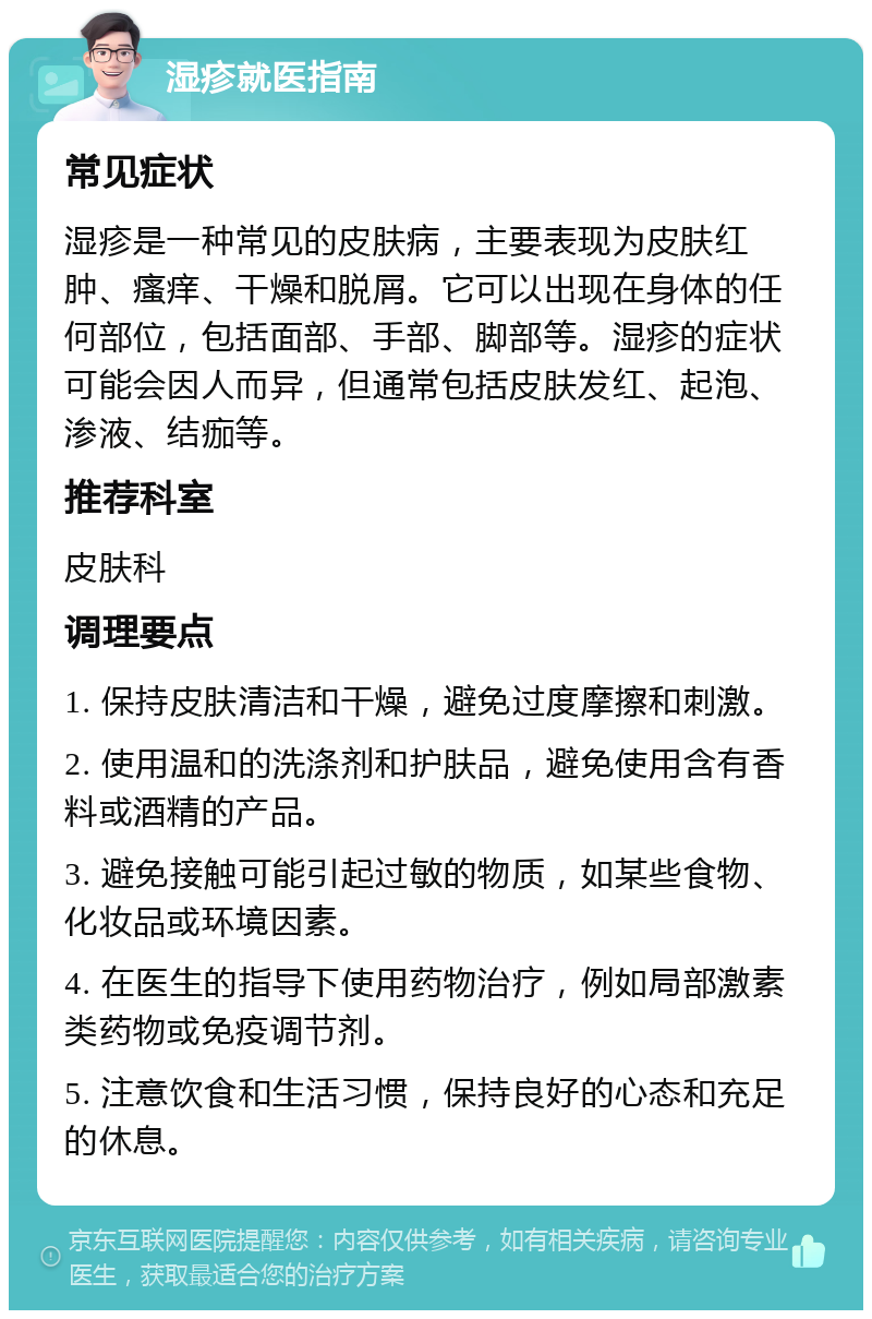 湿疹就医指南 常见症状 湿疹是一种常见的皮肤病，主要表现为皮肤红肿、瘙痒、干燥和脱屑。它可以出现在身体的任何部位，包括面部、手部、脚部等。湿疹的症状可能会因人而异，但通常包括皮肤发红、起泡、渗液、结痂等。 推荐科室 皮肤科 调理要点 1. 保持皮肤清洁和干燥，避免过度摩擦和刺激。 2. 使用温和的洗涤剂和护肤品，避免使用含有香料或酒精的产品。 3. 避免接触可能引起过敏的物质，如某些食物、化妆品或环境因素。 4. 在医生的指导下使用药物治疗，例如局部激素类药物或免疫调节剂。 5. 注意饮食和生活习惯，保持良好的心态和充足的休息。