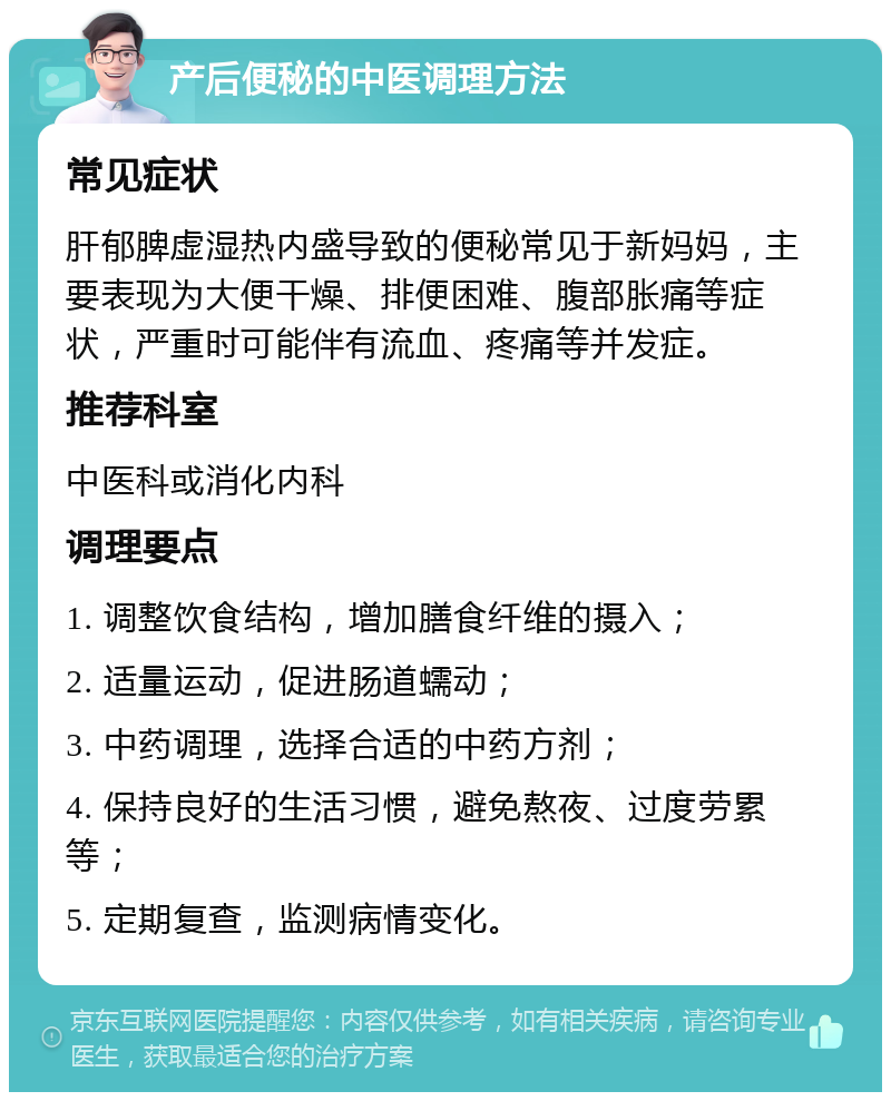 产后便秘的中医调理方法 常见症状 肝郁脾虚湿热内盛导致的便秘常见于新妈妈，主要表现为大便干燥、排便困难、腹部胀痛等症状，严重时可能伴有流血、疼痛等并发症。 推荐科室 中医科或消化内科 调理要点 1. 调整饮食结构，增加膳食纤维的摄入； 2. 适量运动，促进肠道蠕动； 3. 中药调理，选择合适的中药方剂； 4. 保持良好的生活习惯，避免熬夜、过度劳累等； 5. 定期复查，监测病情变化。