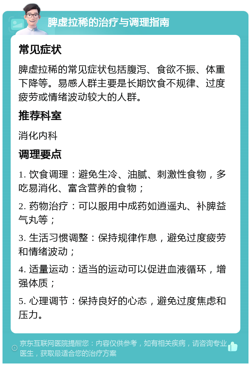 脾虚拉稀的治疗与调理指南 常见症状 脾虚拉稀的常见症状包括腹泻、食欲不振、体重下降等。易感人群主要是长期饮食不规律、过度疲劳或情绪波动较大的人群。 推荐科室 消化内科 调理要点 1. 饮食调理：避免生冷、油腻、刺激性食物，多吃易消化、富含营养的食物； 2. 药物治疗：可以服用中成药如逍遥丸、补脾益气丸等； 3. 生活习惯调整：保持规律作息，避免过度疲劳和情绪波动； 4. 适量运动：适当的运动可以促进血液循环，增强体质； 5. 心理调节：保持良好的心态，避免过度焦虑和压力。