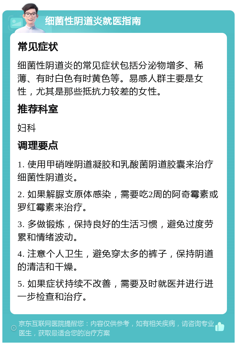 细菌性阴道炎就医指南 常见症状 细菌性阴道炎的常见症状包括分泌物增多、稀薄、有时白色有时黄色等。易感人群主要是女性，尤其是那些抵抗力较差的女性。 推荐科室 妇科 调理要点 1. 使用甲硝唑阴道凝胶和乳酸菌阴道胶囊来治疗细菌性阴道炎。 2. 如果解脲支原体感染，需要吃2周的阿奇霉素或罗红霉素来治疗。 3. 多做锻炼，保持良好的生活习惯，避免过度劳累和情绪波动。 4. 注意个人卫生，避免穿太多的裤子，保持阴道的清洁和干燥。 5. 如果症状持续不改善，需要及时就医并进行进一步检查和治疗。