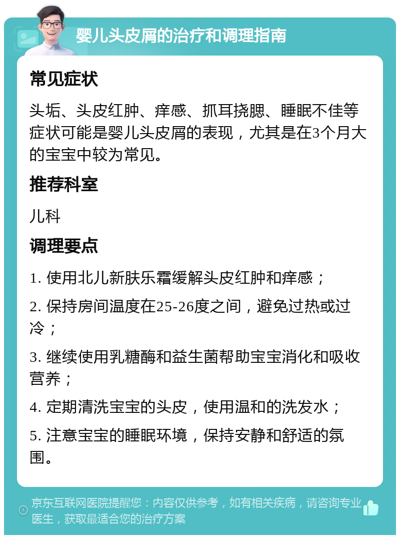 婴儿头皮屑的治疗和调理指南 常见症状 头垢、头皮红肿、痒感、抓耳挠腮、睡眠不佳等症状可能是婴儿头皮屑的表现，尤其是在3个月大的宝宝中较为常见。 推荐科室 儿科 调理要点 1. 使用北儿新肤乐霜缓解头皮红肿和痒感； 2. 保持房间温度在25-26度之间，避免过热或过冷； 3. 继续使用乳糖酶和益生菌帮助宝宝消化和吸收营养； 4. 定期清洗宝宝的头皮，使用温和的洗发水； 5. 注意宝宝的睡眠环境，保持安静和舒适的氛围。