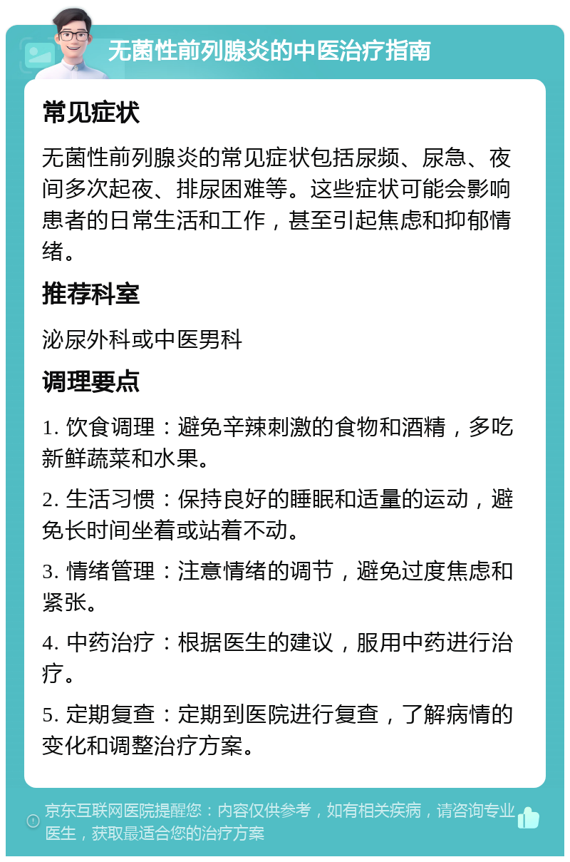 无菌性前列腺炎的中医治疗指南 常见症状 无菌性前列腺炎的常见症状包括尿频、尿急、夜间多次起夜、排尿困难等。这些症状可能会影响患者的日常生活和工作，甚至引起焦虑和抑郁情绪。 推荐科室 泌尿外科或中医男科 调理要点 1. 饮食调理：避免辛辣刺激的食物和酒精，多吃新鲜蔬菜和水果。 2. 生活习惯：保持良好的睡眠和适量的运动，避免长时间坐着或站着不动。 3. 情绪管理：注意情绪的调节，避免过度焦虑和紧张。 4. 中药治疗：根据医生的建议，服用中药进行治疗。 5. 定期复查：定期到医院进行复查，了解病情的变化和调整治疗方案。