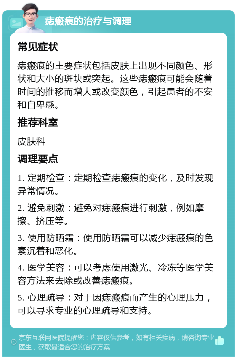 痣瘢痕的治疗与调理 常见症状 痣瘢痕的主要症状包括皮肤上出现不同颜色、形状和大小的斑块或突起。这些痣瘢痕可能会随着时间的推移而增大或改变颜色，引起患者的不安和自卑感。 推荐科室 皮肤科 调理要点 1. 定期检查：定期检查痣瘢痕的变化，及时发现异常情况。 2. 避免刺激：避免对痣瘢痕进行刺激，例如摩擦、挤压等。 3. 使用防晒霜：使用防晒霜可以减少痣瘢痕的色素沉着和恶化。 4. 医学美容：可以考虑使用激光、冷冻等医学美容方法来去除或改善痣瘢痕。 5. 心理疏导：对于因痣瘢痕而产生的心理压力，可以寻求专业的心理疏导和支持。