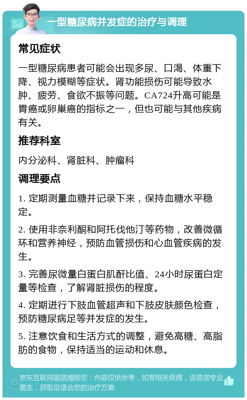 一型糖尿病并发症的治疗与调理 常见症状 一型糖尿病患者可能会出现多尿、口渴、体重下降、视力模糊等症状。肾功能损伤可能导致水肿、疲劳、食欲不振等问题。CA724升高可能是胃癌或卵巢癌的指标之一，但也可能与其他疾病有关。 推荐科室 内分泌科、肾脏科、肿瘤科 调理要点 1. 定期测量血糖并记录下来，保持血糖水平稳定。 2. 使用非奈利酮和阿托伐他汀等药物，改善微循环和营养神经，预防血管损伤和心血管疾病的发生。 3. 完善尿微量白蛋白肌酐比值、24小时尿蛋白定量等检查，了解肾脏损伤的程度。 4. 定期进行下肢血管超声和下肢皮肤颜色检查，预防糖尿病足等并发症的发生。 5. 注意饮食和生活方式的调整，避免高糖、高脂肪的食物，保持适当的运动和休息。