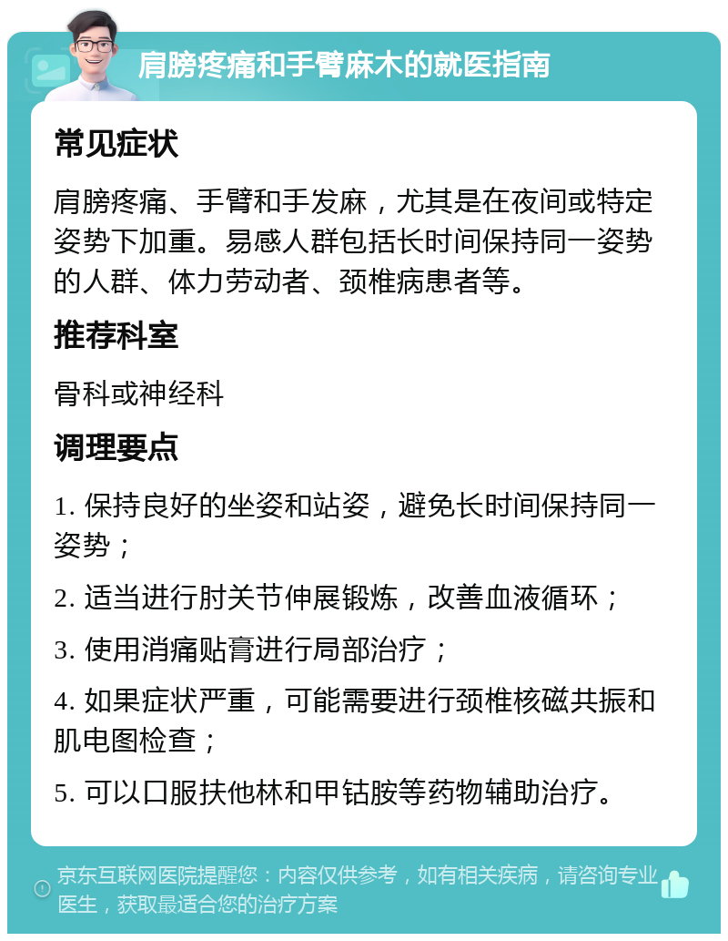 肩膀疼痛和手臂麻木的就医指南 常见症状 肩膀疼痛、手臂和手发麻，尤其是在夜间或特定姿势下加重。易感人群包括长时间保持同一姿势的人群、体力劳动者、颈椎病患者等。 推荐科室 骨科或神经科 调理要点 1. 保持良好的坐姿和站姿，避免长时间保持同一姿势； 2. 适当进行肘关节伸展锻炼，改善血液循环； 3. 使用消痛贴膏进行局部治疗； 4. 如果症状严重，可能需要进行颈椎核磁共振和肌电图检查； 5. 可以口服扶他林和甲钴胺等药物辅助治疗。