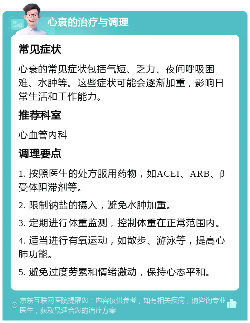 心衰的治疗与调理 常见症状 心衰的常见症状包括气短、乏力、夜间呼吸困难、水肿等。这些症状可能会逐渐加重，影响日常生活和工作能力。 推荐科室 心血管内科 调理要点 1. 按照医生的处方服用药物，如ACEI、ARB、β受体阻滞剂等。 2. 限制钠盐的摄入，避免水肿加重。 3. 定期进行体重监测，控制体重在正常范围内。 4. 适当进行有氧运动，如散步、游泳等，提高心肺功能。 5. 避免过度劳累和情绪激动，保持心态平和。