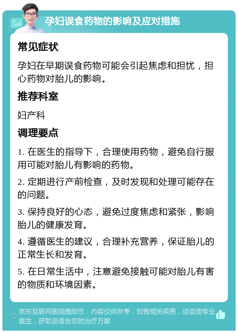 孕妇误食药物的影响及应对措施 常见症状 孕妇在早期误食药物可能会引起焦虑和担忧，担心药物对胎儿的影响。 推荐科室 妇产科 调理要点 1. 在医生的指导下，合理使用药物，避免自行服用可能对胎儿有影响的药物。 2. 定期进行产前检查，及时发现和处理可能存在的问题。 3. 保持良好的心态，避免过度焦虑和紧张，影响胎儿的健康发育。 4. 遵循医生的建议，合理补充营养，保证胎儿的正常生长和发育。 5. 在日常生活中，注意避免接触可能对胎儿有害的物质和环境因素。