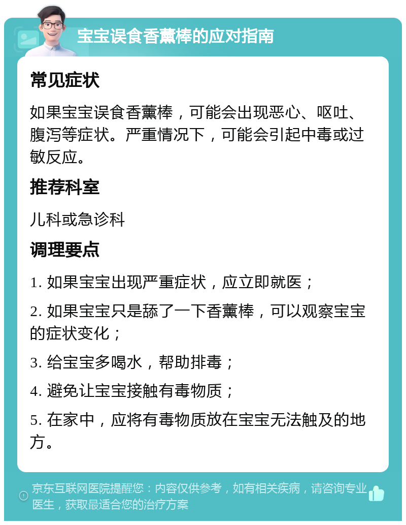 宝宝误食香薰棒的应对指南 常见症状 如果宝宝误食香薰棒，可能会出现恶心、呕吐、腹泻等症状。严重情况下，可能会引起中毒或过敏反应。 推荐科室 儿科或急诊科 调理要点 1. 如果宝宝出现严重症状，应立即就医； 2. 如果宝宝只是舔了一下香薰棒，可以观察宝宝的症状变化； 3. 给宝宝多喝水，帮助排毒； 4. 避免让宝宝接触有毒物质； 5. 在家中，应将有毒物质放在宝宝无法触及的地方。