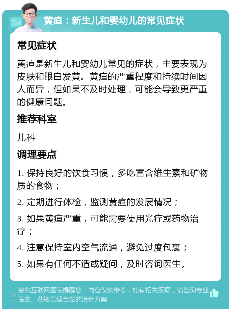 黄疸：新生儿和婴幼儿的常见症状 常见症状 黄疸是新生儿和婴幼儿常见的症状，主要表现为皮肤和眼白发黄。黄疸的严重程度和持续时间因人而异，但如果不及时处理，可能会导致更严重的健康问题。 推荐科室 儿科 调理要点 1. 保持良好的饮食习惯，多吃富含维生素和矿物质的食物； 2. 定期进行体检，监测黄疸的发展情况； 3. 如果黄疸严重，可能需要使用光疗或药物治疗； 4. 注意保持室内空气流通，避免过度包裹； 5. 如果有任何不适或疑问，及时咨询医生。