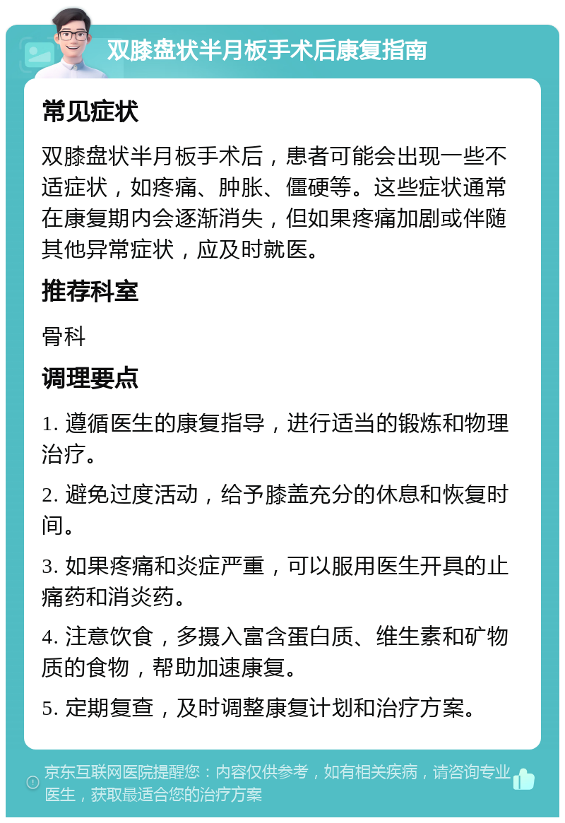 双膝盘状半月板手术后康复指南 常见症状 双膝盘状半月板手术后，患者可能会出现一些不适症状，如疼痛、肿胀、僵硬等。这些症状通常在康复期内会逐渐消失，但如果疼痛加剧或伴随其他异常症状，应及时就医。 推荐科室 骨科 调理要点 1. 遵循医生的康复指导，进行适当的锻炼和物理治疗。 2. 避免过度活动，给予膝盖充分的休息和恢复时间。 3. 如果疼痛和炎症严重，可以服用医生开具的止痛药和消炎药。 4. 注意饮食，多摄入富含蛋白质、维生素和矿物质的食物，帮助加速康复。 5. 定期复查，及时调整康复计划和治疗方案。