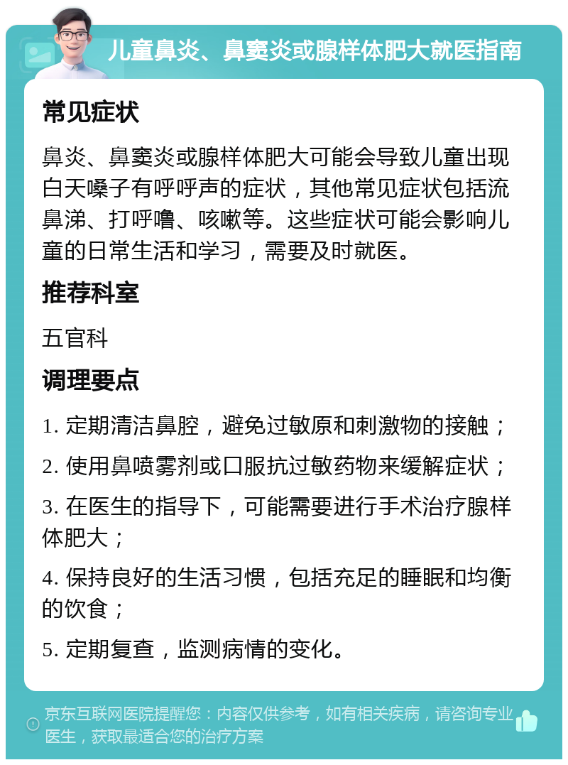 儿童鼻炎、鼻窦炎或腺样体肥大就医指南 常见症状 鼻炎、鼻窦炎或腺样体肥大可能会导致儿童出现白天嗓子有呼呼声的症状，其他常见症状包括流鼻涕、打呼噜、咳嗽等。这些症状可能会影响儿童的日常生活和学习，需要及时就医。 推荐科室 五官科 调理要点 1. 定期清洁鼻腔，避免过敏原和刺激物的接触； 2. 使用鼻喷雾剂或口服抗过敏药物来缓解症状； 3. 在医生的指导下，可能需要进行手术治疗腺样体肥大； 4. 保持良好的生活习惯，包括充足的睡眠和均衡的饮食； 5. 定期复查，监测病情的变化。