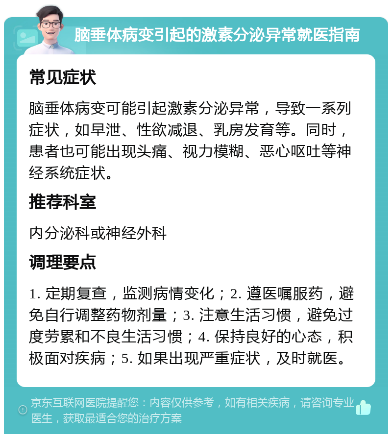 脑垂体病变引起的激素分泌异常就医指南 常见症状 脑垂体病变可能引起激素分泌异常，导致一系列症状，如早泄、性欲减退、乳房发育等。同时，患者也可能出现头痛、视力模糊、恶心呕吐等神经系统症状。 推荐科室 内分泌科或神经外科 调理要点 1. 定期复查，监测病情变化；2. 遵医嘱服药，避免自行调整药物剂量；3. 注意生活习惯，避免过度劳累和不良生活习惯；4. 保持良好的心态，积极面对疾病；5. 如果出现严重症状，及时就医。