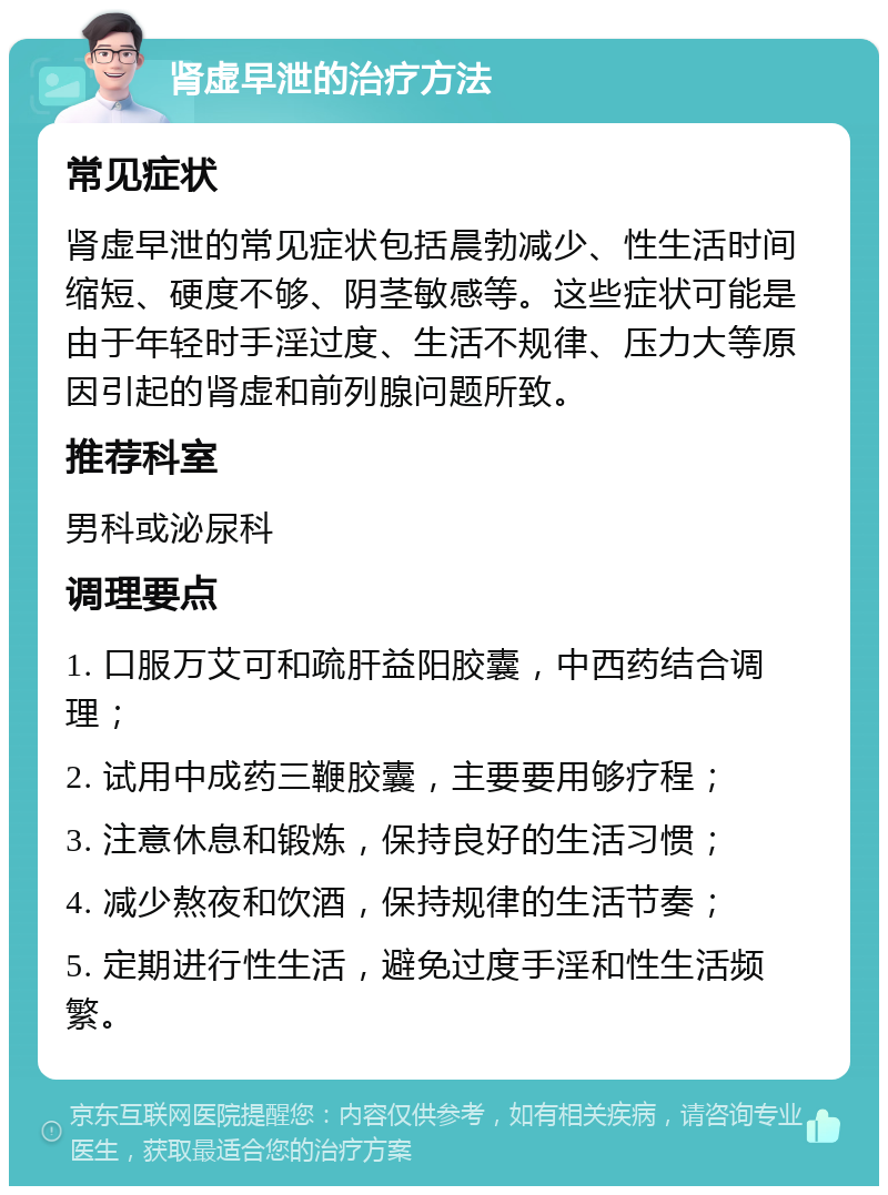 肾虚早泄的治疗方法 常见症状 肾虚早泄的常见症状包括晨勃减少、性生活时间缩短、硬度不够、阴茎敏感等。这些症状可能是由于年轻时手淫过度、生活不规律、压力大等原因引起的肾虚和前列腺问题所致。 推荐科室 男科或泌尿科 调理要点 1. 口服万艾可和疏肝益阳胶囊，中西药结合调理； 2. 试用中成药三鞭胶囊，主要要用够疗程； 3. 注意休息和锻炼，保持良好的生活习惯； 4. 减少熬夜和饮酒，保持规律的生活节奏； 5. 定期进行性生活，避免过度手淫和性生活频繁。