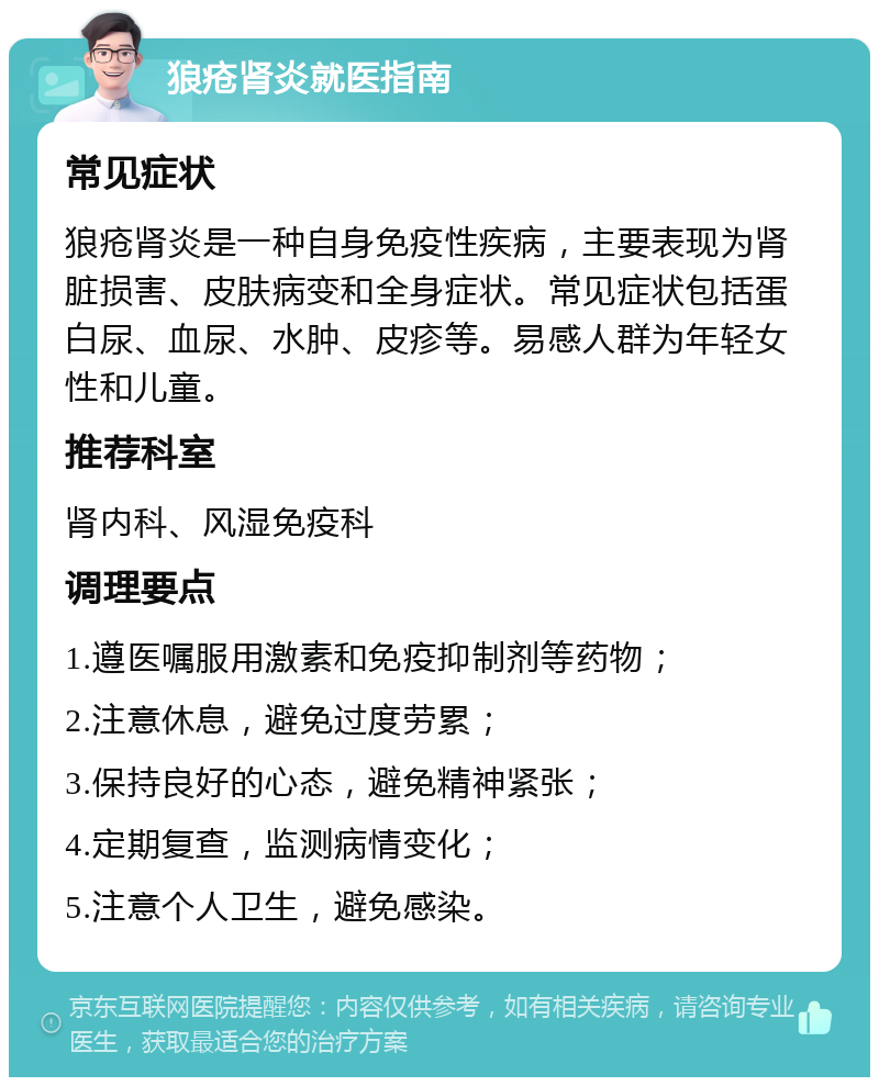 狼疮肾炎就医指南 常见症状 狼疮肾炎是一种自身免疫性疾病，主要表现为肾脏损害、皮肤病变和全身症状。常见症状包括蛋白尿、血尿、水肿、皮疹等。易感人群为年轻女性和儿童。 推荐科室 肾内科、风湿免疫科 调理要点 1.遵医嘱服用激素和免疫抑制剂等药物； 2.注意休息，避免过度劳累； 3.保持良好的心态，避免精神紧张； 4.定期复查，监测病情变化； 5.注意个人卫生，避免感染。