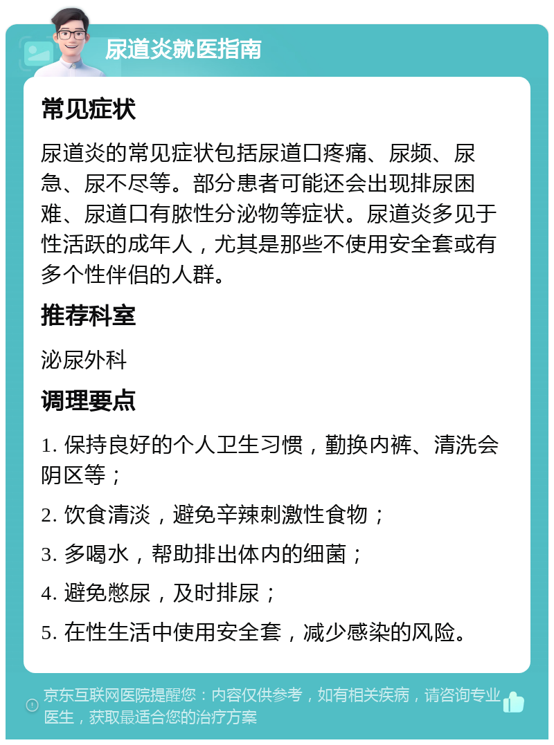 尿道炎就医指南 常见症状 尿道炎的常见症状包括尿道口疼痛、尿频、尿急、尿不尽等。部分患者可能还会出现排尿困难、尿道口有脓性分泌物等症状。尿道炎多见于性活跃的成年人，尤其是那些不使用安全套或有多个性伴侣的人群。 推荐科室 泌尿外科 调理要点 1. 保持良好的个人卫生习惯，勤换内裤、清洗会阴区等； 2. 饮食清淡，避免辛辣刺激性食物； 3. 多喝水，帮助排出体内的细菌； 4. 避免憋尿，及时排尿； 5. 在性生活中使用安全套，减少感染的风险。