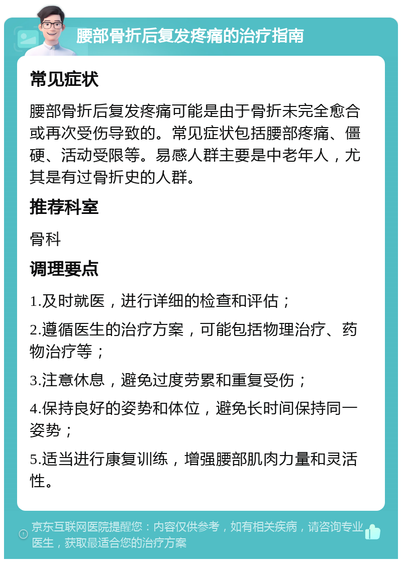 腰部骨折后复发疼痛的治疗指南 常见症状 腰部骨折后复发疼痛可能是由于骨折未完全愈合或再次受伤导致的。常见症状包括腰部疼痛、僵硬、活动受限等。易感人群主要是中老年人，尤其是有过骨折史的人群。 推荐科室 骨科 调理要点 1.及时就医，进行详细的检查和评估； 2.遵循医生的治疗方案，可能包括物理治疗、药物治疗等； 3.注意休息，避免过度劳累和重复受伤； 4.保持良好的姿势和体位，避免长时间保持同一姿势； 5.适当进行康复训练，增强腰部肌肉力量和灵活性。