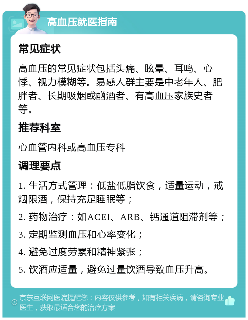 高血压就医指南 常见症状 高血压的常见症状包括头痛、眩晕、耳鸣、心悸、视力模糊等。易感人群主要是中老年人、肥胖者、长期吸烟或酗酒者、有高血压家族史者等。 推荐科室 心血管内科或高血压专科 调理要点 1. 生活方式管理：低盐低脂饮食，适量运动，戒烟限酒，保持充足睡眠等； 2. 药物治疗：如ACEI、ARB、钙通道阻滞剂等； 3. 定期监测血压和心率变化； 4. 避免过度劳累和精神紧张； 5. 饮酒应适量，避免过量饮酒导致血压升高。