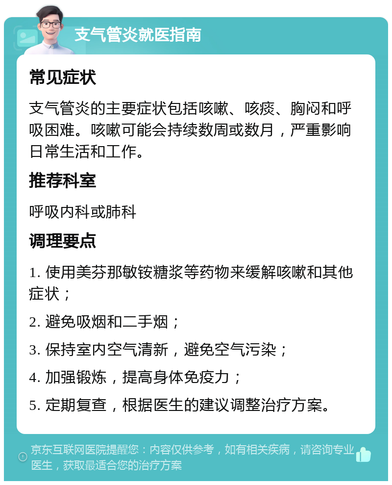 支气管炎就医指南 常见症状 支气管炎的主要症状包括咳嗽、咳痰、胸闷和呼吸困难。咳嗽可能会持续数周或数月，严重影响日常生活和工作。 推荐科室 呼吸内科或肺科 调理要点 1. 使用美芬那敏铵糖浆等药物来缓解咳嗽和其他症状； 2. 避免吸烟和二手烟； 3. 保持室内空气清新，避免空气污染； 4. 加强锻炼，提高身体免疫力； 5. 定期复查，根据医生的建议调整治疗方案。