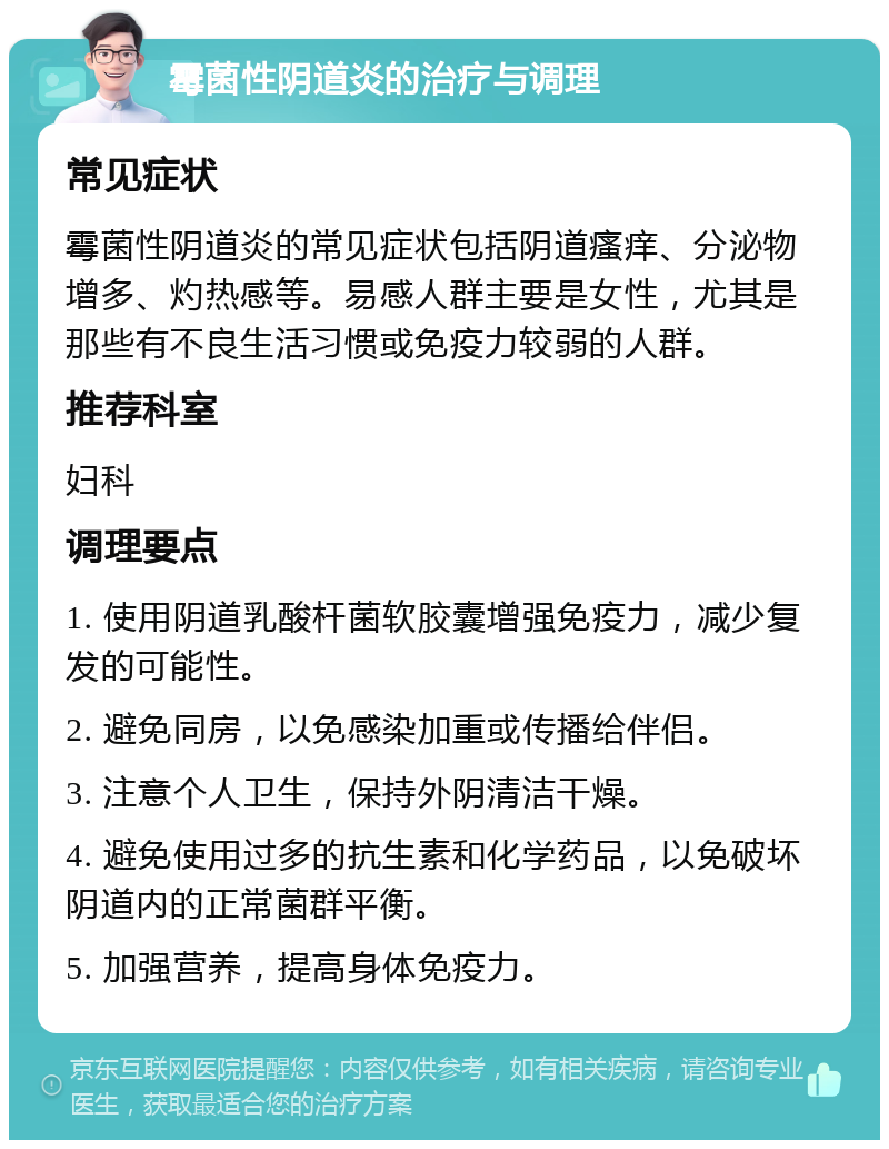 霉菌性阴道炎的治疗与调理 常见症状 霉菌性阴道炎的常见症状包括阴道瘙痒、分泌物增多、灼热感等。易感人群主要是女性，尤其是那些有不良生活习惯或免疫力较弱的人群。 推荐科室 妇科 调理要点 1. 使用阴道乳酸杆菌软胶囊增强免疫力，减少复发的可能性。 2. 避免同房，以免感染加重或传播给伴侣。 3. 注意个人卫生，保持外阴清洁干燥。 4. 避免使用过多的抗生素和化学药品，以免破坏阴道内的正常菌群平衡。 5. 加强营养，提高身体免疫力。