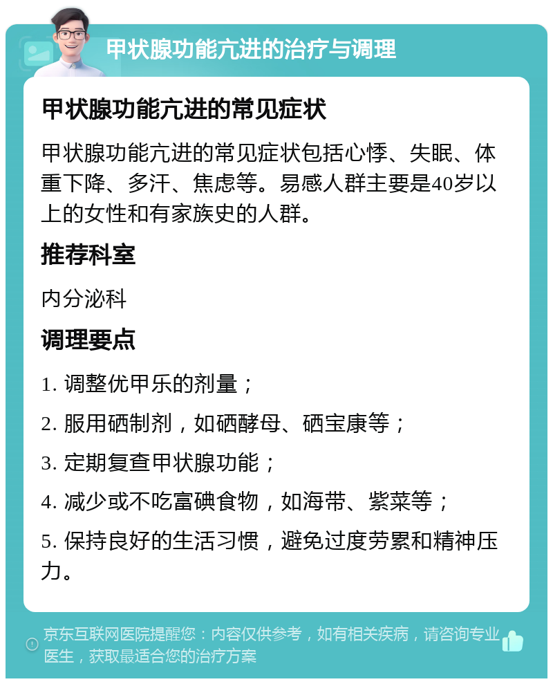 甲状腺功能亢进的治疗与调理 甲状腺功能亢进的常见症状 甲状腺功能亢进的常见症状包括心悸、失眠、体重下降、多汗、焦虑等。易感人群主要是40岁以上的女性和有家族史的人群。 推荐科室 内分泌科 调理要点 1. 调整优甲乐的剂量； 2. 服用硒制剂，如硒酵母、硒宝康等； 3. 定期复查甲状腺功能； 4. 减少或不吃富碘食物，如海带、紫菜等； 5. 保持良好的生活习惯，避免过度劳累和精神压力。