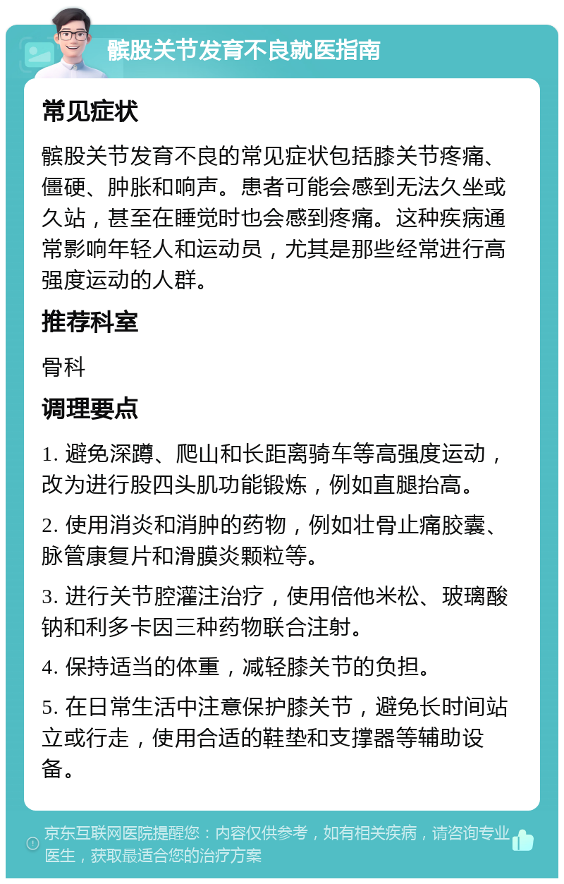 髌股关节发育不良就医指南 常见症状 髌股关节发育不良的常见症状包括膝关节疼痛、僵硬、肿胀和响声。患者可能会感到无法久坐或久站，甚至在睡觉时也会感到疼痛。这种疾病通常影响年轻人和运动员，尤其是那些经常进行高强度运动的人群。 推荐科室 骨科 调理要点 1. 避免深蹲、爬山和长距离骑车等高强度运动，改为进行股四头肌功能锻炼，例如直腿抬高。 2. 使用消炎和消肿的药物，例如壮骨止痛胶囊、脉管康复片和滑膜炎颗粒等。 3. 进行关节腔灌注治疗，使用倍他米松、玻璃酸钠和利多卡因三种药物联合注射。 4. 保持适当的体重，减轻膝关节的负担。 5. 在日常生活中注意保护膝关节，避免长时间站立或行走，使用合适的鞋垫和支撑器等辅助设备。