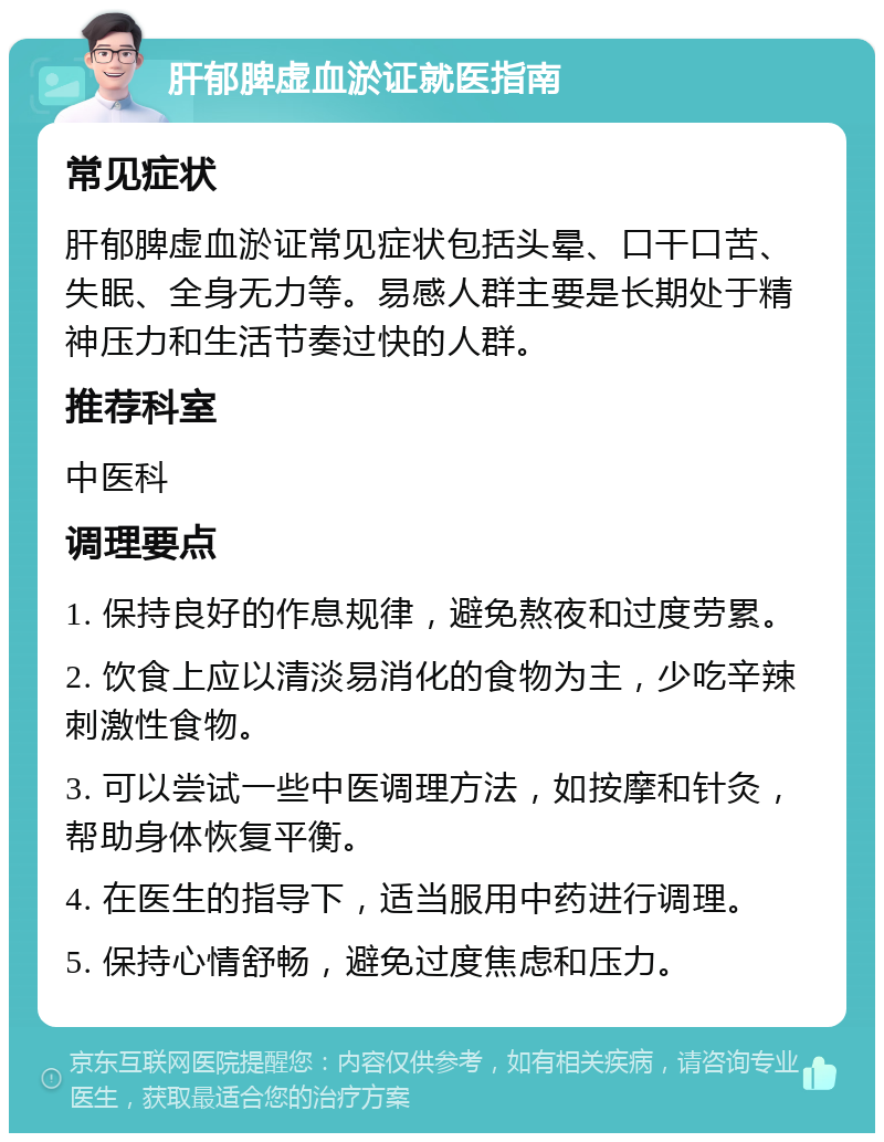 肝郁脾虚血淤证就医指南 常见症状 肝郁脾虚血淤证常见症状包括头晕、口干口苦、失眠、全身无力等。易感人群主要是长期处于精神压力和生活节奏过快的人群。 推荐科室 中医科 调理要点 1. 保持良好的作息规律，避免熬夜和过度劳累。 2. 饮食上应以清淡易消化的食物为主，少吃辛辣刺激性食物。 3. 可以尝试一些中医调理方法，如按摩和针灸，帮助身体恢复平衡。 4. 在医生的指导下，适当服用中药进行调理。 5. 保持心情舒畅，避免过度焦虑和压力。