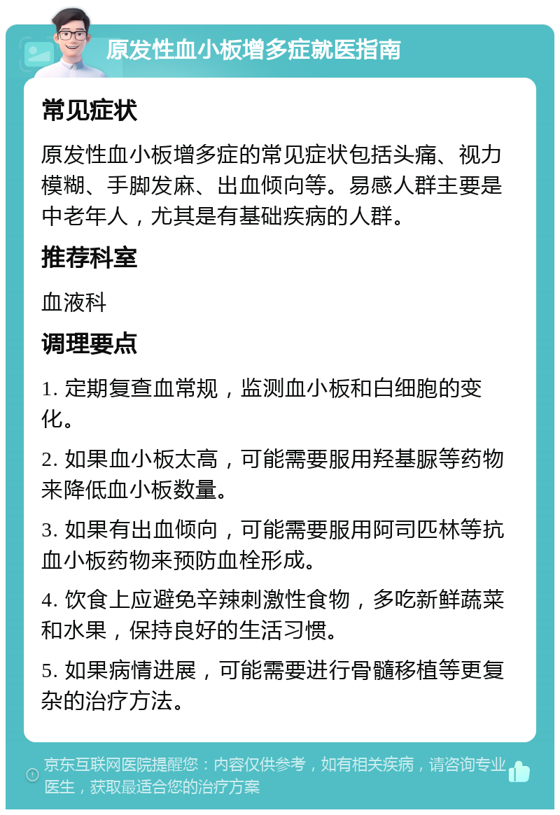 原发性血小板增多症就医指南 常见症状 原发性血小板增多症的常见症状包括头痛、视力模糊、手脚发麻、出血倾向等。易感人群主要是中老年人，尤其是有基础疾病的人群。 推荐科室 血液科 调理要点 1. 定期复查血常规，监测血小板和白细胞的变化。 2. 如果血小板太高，可能需要服用羟基脲等药物来降低血小板数量。 3. 如果有出血倾向，可能需要服用阿司匹林等抗血小板药物来预防血栓形成。 4. 饮食上应避免辛辣刺激性食物，多吃新鲜蔬菜和水果，保持良好的生活习惯。 5. 如果病情进展，可能需要进行骨髓移植等更复杂的治疗方法。