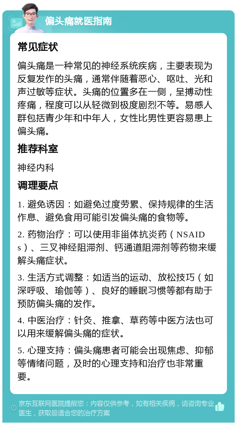 偏头痛就医指南 常见症状 偏头痛是一种常见的神经系统疾病，主要表现为反复发作的头痛，通常伴随着恶心、呕吐、光和声过敏等症状。头痛的位置多在一侧，呈搏动性疼痛，程度可以从轻微到极度剧烈不等。易感人群包括青少年和中年人，女性比男性更容易患上偏头痛。 推荐科室 神经内科 调理要点 1. 避免诱因：如避免过度劳累、保持规律的生活作息、避免食用可能引发偏头痛的食物等。 2. 药物治疗：可以使用非甾体抗炎药（NSAIDs）、三叉神经阻滞剂、钙通道阻滞剂等药物来缓解头痛症状。 3. 生活方式调整：如适当的运动、放松技巧（如深呼吸、瑜伽等）、良好的睡眠习惯等都有助于预防偏头痛的发作。 4. 中医治疗：针灸、推拿、草药等中医方法也可以用来缓解偏头痛的症状。 5. 心理支持：偏头痛患者可能会出现焦虑、抑郁等情绪问题，及时的心理支持和治疗也非常重要。