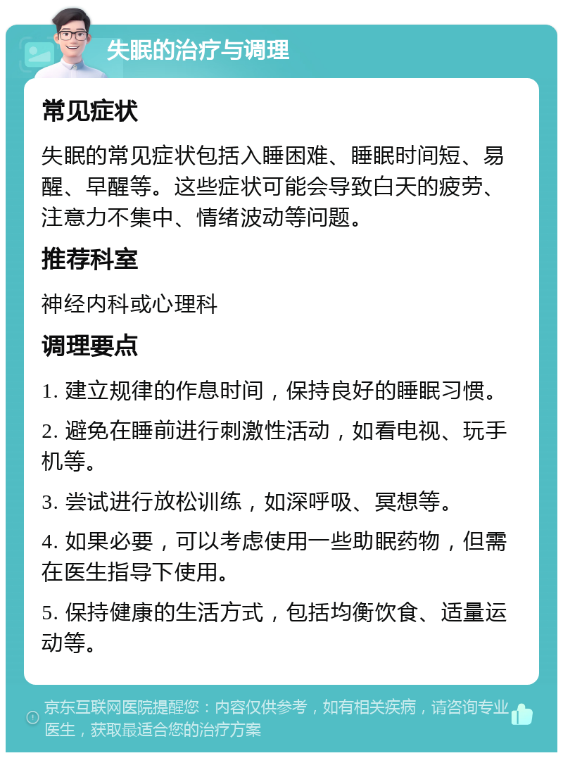 失眠的治疗与调理 常见症状 失眠的常见症状包括入睡困难、睡眠时间短、易醒、早醒等。这些症状可能会导致白天的疲劳、注意力不集中、情绪波动等问题。 推荐科室 神经内科或心理科 调理要点 1. 建立规律的作息时间，保持良好的睡眠习惯。 2. 避免在睡前进行刺激性活动，如看电视、玩手机等。 3. 尝试进行放松训练，如深呼吸、冥想等。 4. 如果必要，可以考虑使用一些助眠药物，但需在医生指导下使用。 5. 保持健康的生活方式，包括均衡饮食、适量运动等。