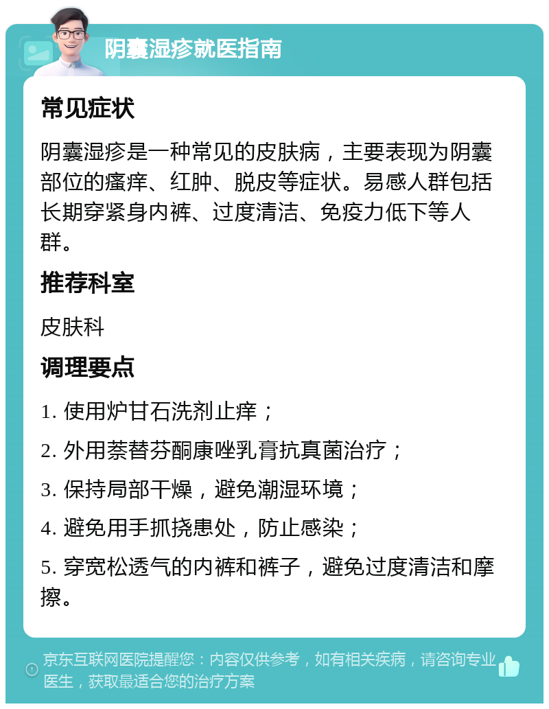 阴囊湿疹就医指南 常见症状 阴囊湿疹是一种常见的皮肤病，主要表现为阴囊部位的瘙痒、红肿、脱皮等症状。易感人群包括长期穿紧身内裤、过度清洁、免疫力低下等人群。 推荐科室 皮肤科 调理要点 1. 使用炉甘石洗剂止痒； 2. 外用萘替芬酮康唑乳膏抗真菌治疗； 3. 保持局部干燥，避免潮湿环境； 4. 避免用手抓挠患处，防止感染； 5. 穿宽松透气的内裤和裤子，避免过度清洁和摩擦。