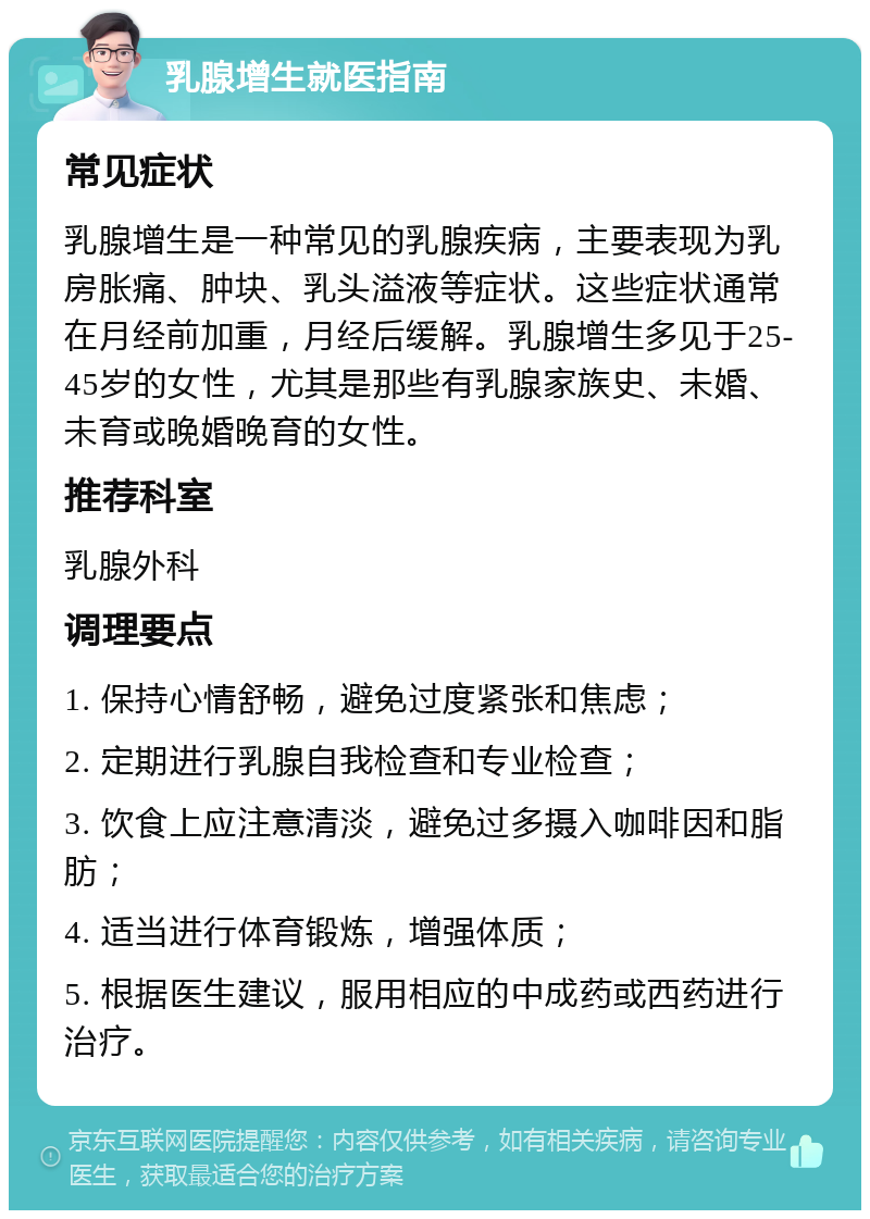 乳腺增生就医指南 常见症状 乳腺增生是一种常见的乳腺疾病，主要表现为乳房胀痛、肿块、乳头溢液等症状。这些症状通常在月经前加重，月经后缓解。乳腺增生多见于25-45岁的女性，尤其是那些有乳腺家族史、未婚、未育或晚婚晚育的女性。 推荐科室 乳腺外科 调理要点 1. 保持心情舒畅，避免过度紧张和焦虑； 2. 定期进行乳腺自我检查和专业检查； 3. 饮食上应注意清淡，避免过多摄入咖啡因和脂肪； 4. 适当进行体育锻炼，增强体质； 5. 根据医生建议，服用相应的中成药或西药进行治疗。