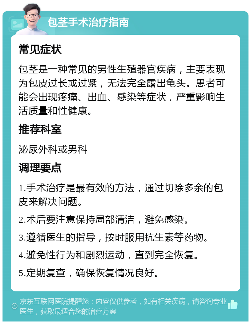 包茎手术治疗指南 常见症状 包茎是一种常见的男性生殖器官疾病，主要表现为包皮过长或过紧，无法完全露出龟头。患者可能会出现疼痛、出血、感染等症状，严重影响生活质量和性健康。 推荐科室 泌尿外科或男科 调理要点 1.手术治疗是最有效的方法，通过切除多余的包皮来解决问题。 2.术后要注意保持局部清洁，避免感染。 3.遵循医生的指导，按时服用抗生素等药物。 4.避免性行为和剧烈运动，直到完全恢复。 5.定期复查，确保恢复情况良好。