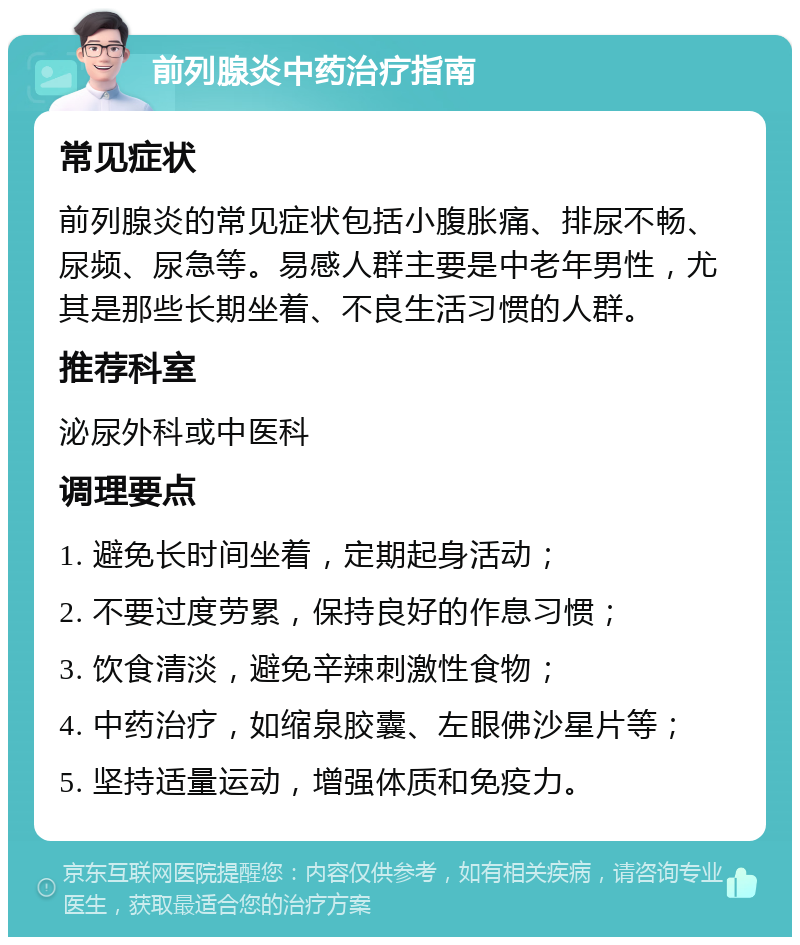 前列腺炎中药治疗指南 常见症状 前列腺炎的常见症状包括小腹胀痛、排尿不畅、尿频、尿急等。易感人群主要是中老年男性，尤其是那些长期坐着、不良生活习惯的人群。 推荐科室 泌尿外科或中医科 调理要点 1. 避免长时间坐着，定期起身活动； 2. 不要过度劳累，保持良好的作息习惯； 3. 饮食清淡，避免辛辣刺激性食物； 4. 中药治疗，如缩泉胶囊、左眼佛沙星片等； 5. 坚持适量运动，增强体质和免疫力。