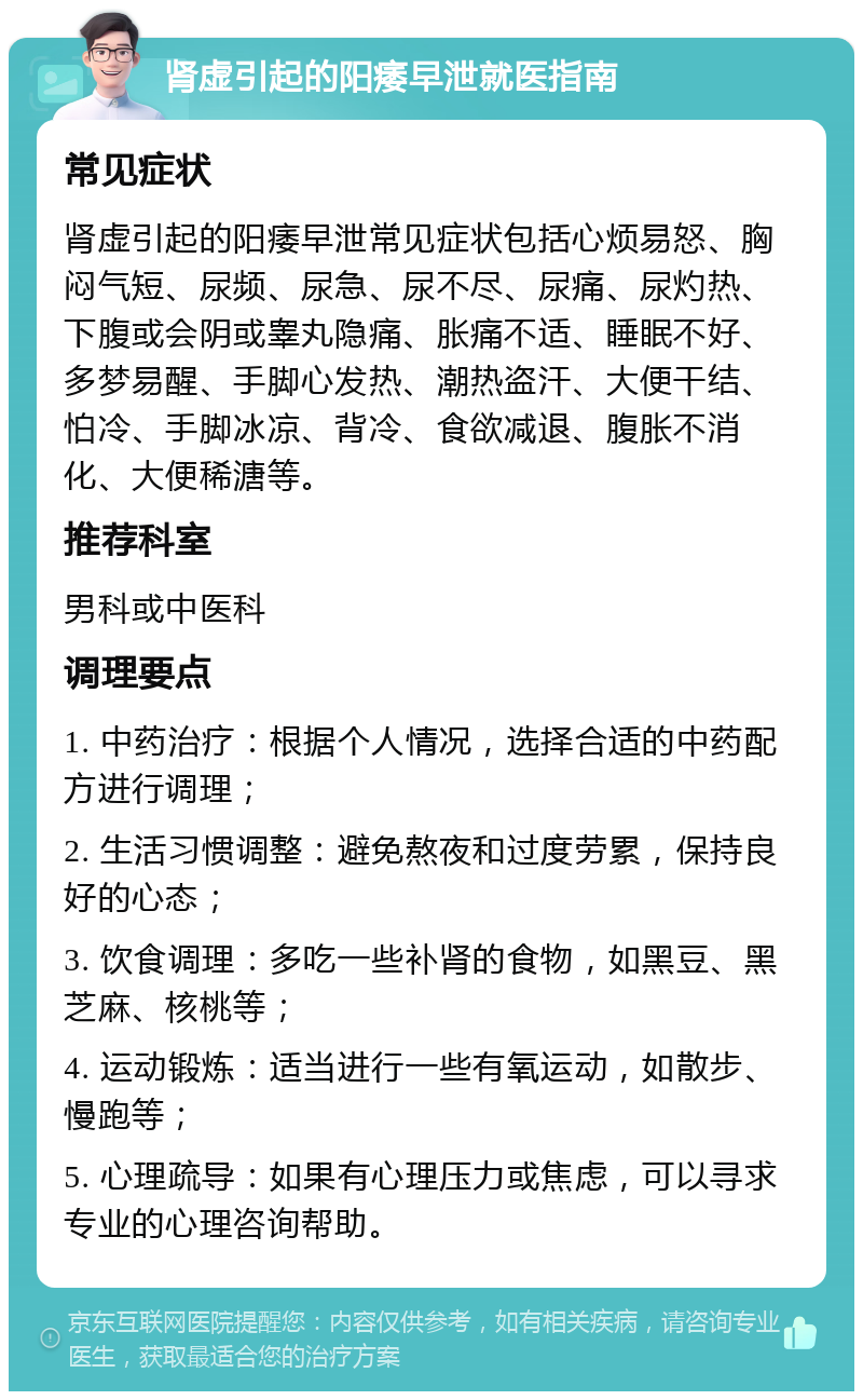 肾虚引起的阳痿早泄就医指南 常见症状 肾虚引起的阳痿早泄常见症状包括心烦易怒、胸闷气短、尿频、尿急、尿不尽、尿痛、尿灼热、下腹或会阴或睾丸隐痛、胀痛不适、睡眠不好、多梦易醒、手脚心发热、潮热盗汗、大便干结、怕冷、手脚冰凉、背冷、食欲减退、腹胀不消化、大便稀溏等。 推荐科室 男科或中医科 调理要点 1. 中药治疗：根据个人情况，选择合适的中药配方进行调理； 2. 生活习惯调整：避免熬夜和过度劳累，保持良好的心态； 3. 饮食调理：多吃一些补肾的食物，如黑豆、黑芝麻、核桃等； 4. 运动锻炼：适当进行一些有氧运动，如散步、慢跑等； 5. 心理疏导：如果有心理压力或焦虑，可以寻求专业的心理咨询帮助。