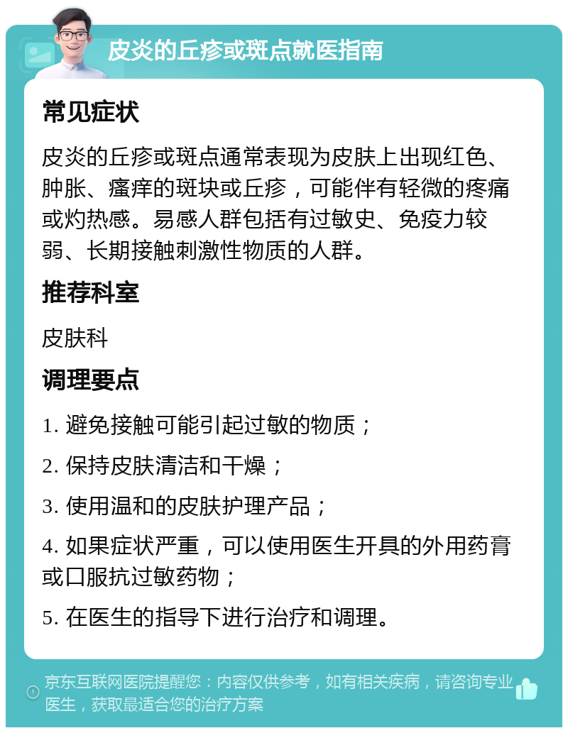 皮炎的丘疹或斑点就医指南 常见症状 皮炎的丘疹或斑点通常表现为皮肤上出现红色、肿胀、瘙痒的斑块或丘疹，可能伴有轻微的疼痛或灼热感。易感人群包括有过敏史、免疫力较弱、长期接触刺激性物质的人群。 推荐科室 皮肤科 调理要点 1. 避免接触可能引起过敏的物质； 2. 保持皮肤清洁和干燥； 3. 使用温和的皮肤护理产品； 4. 如果症状严重，可以使用医生开具的外用药膏或口服抗过敏药物； 5. 在医生的指导下进行治疗和调理。