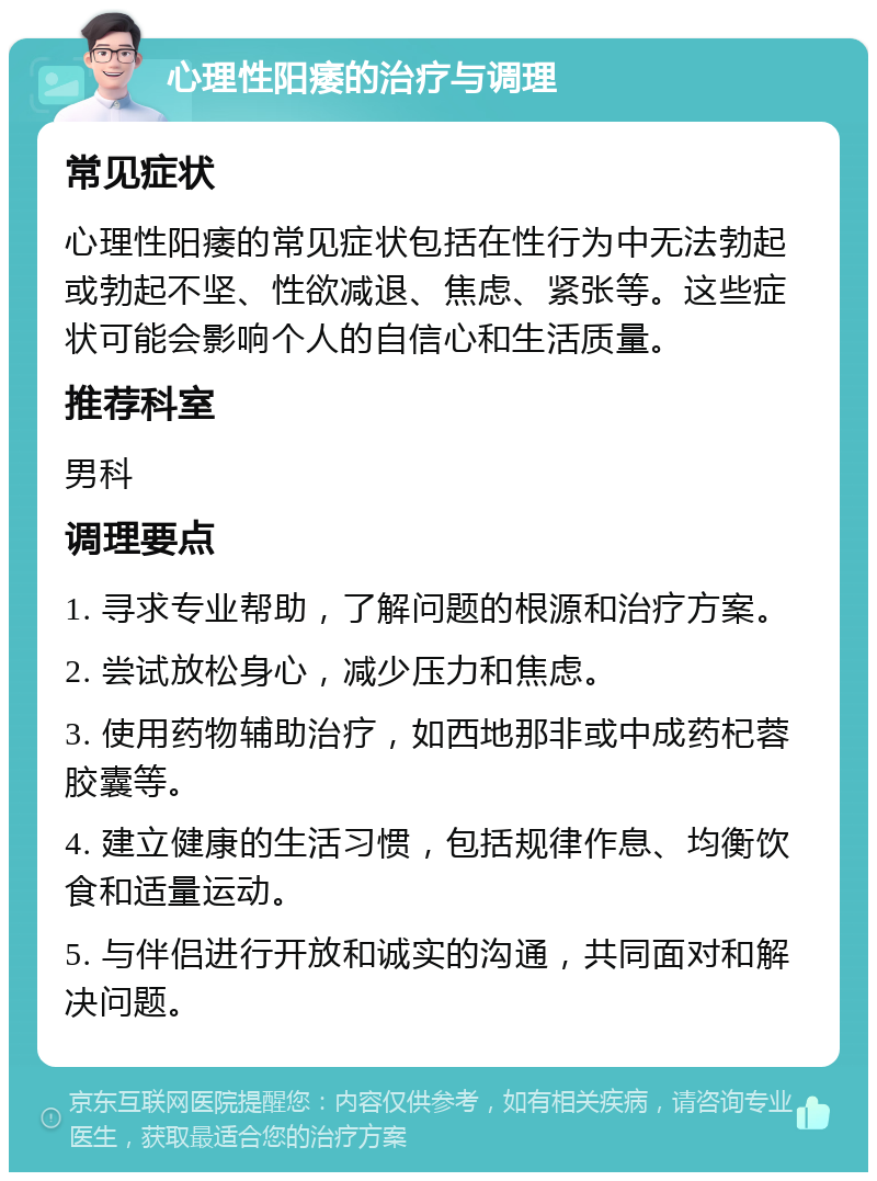 心理性阳痿的治疗与调理 常见症状 心理性阳痿的常见症状包括在性行为中无法勃起或勃起不坚、性欲减退、焦虑、紧张等。这些症状可能会影响个人的自信心和生活质量。 推荐科室 男科 调理要点 1. 寻求专业帮助，了解问题的根源和治疗方案。 2. 尝试放松身心，减少压力和焦虑。 3. 使用药物辅助治疗，如西地那非或中成药杞蓉胶囊等。 4. 建立健康的生活习惯，包括规律作息、均衡饮食和适量运动。 5. 与伴侣进行开放和诚实的沟通，共同面对和解决问题。