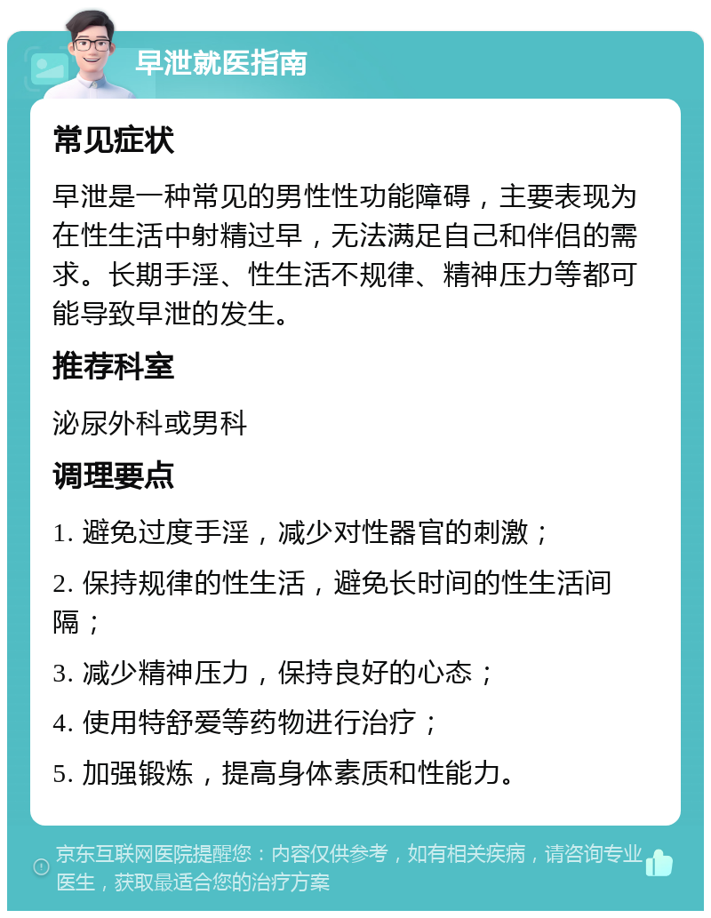 早泄就医指南 常见症状 早泄是一种常见的男性性功能障碍，主要表现为在性生活中射精过早，无法满足自己和伴侣的需求。长期手淫、性生活不规律、精神压力等都可能导致早泄的发生。 推荐科室 泌尿外科或男科 调理要点 1. 避免过度手淫，减少对性器官的刺激； 2. 保持规律的性生活，避免长时间的性生活间隔； 3. 减少精神压力，保持良好的心态； 4. 使用特舒爱等药物进行治疗； 5. 加强锻炼，提高身体素质和性能力。