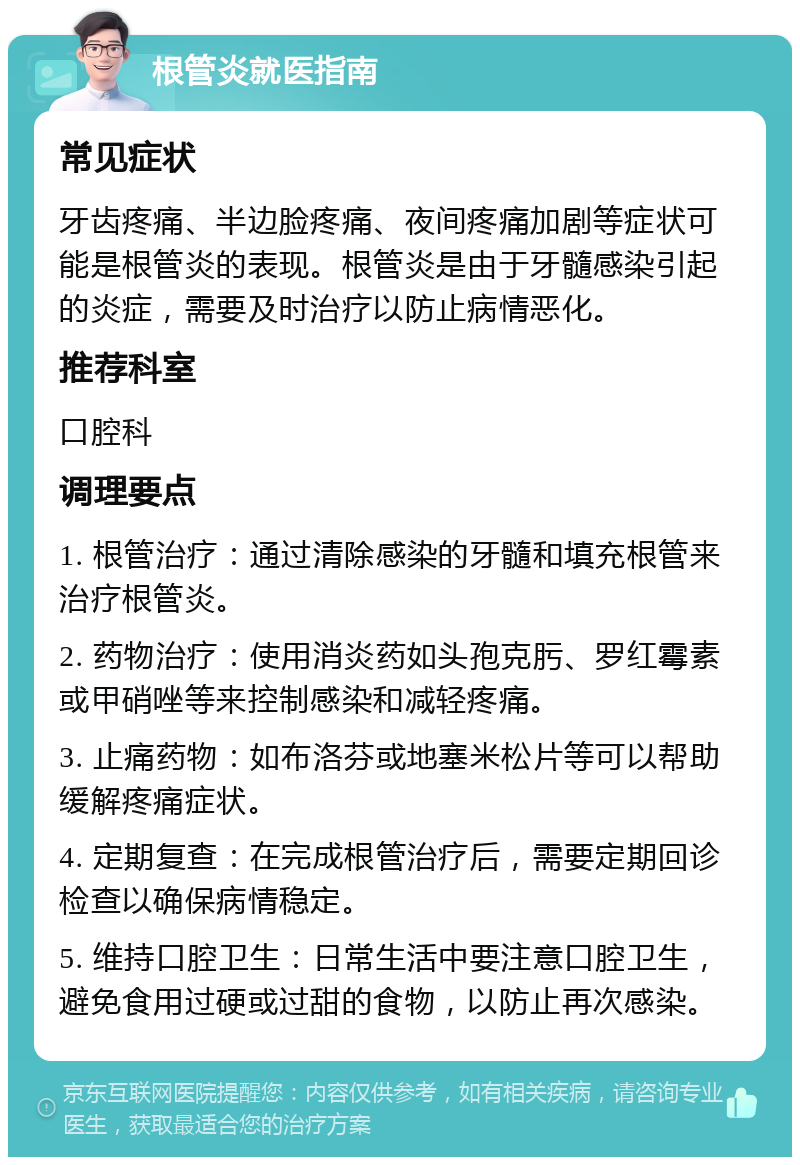 根管炎就医指南 常见症状 牙齿疼痛、半边脸疼痛、夜间疼痛加剧等症状可能是根管炎的表现。根管炎是由于牙髓感染引起的炎症，需要及时治疗以防止病情恶化。 推荐科室 口腔科 调理要点 1. 根管治疗：通过清除感染的牙髓和填充根管来治疗根管炎。 2. 药物治疗：使用消炎药如头孢克肟、罗红霉素或甲硝唑等来控制感染和减轻疼痛。 3. 止痛药物：如布洛芬或地塞米松片等可以帮助缓解疼痛症状。 4. 定期复查：在完成根管治疗后，需要定期回诊检查以确保病情稳定。 5. 维持口腔卫生：日常生活中要注意口腔卫生，避免食用过硬或过甜的食物，以防止再次感染。