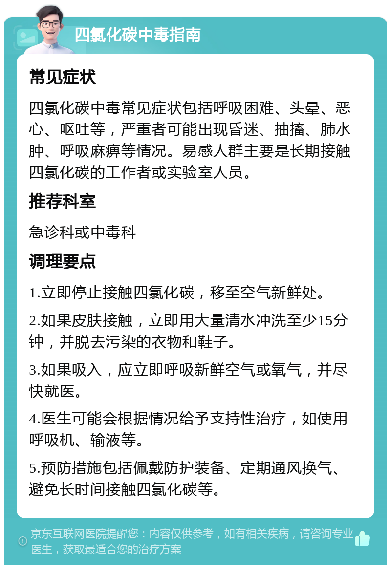 四氯化碳中毒指南 常见症状 四氯化碳中毒常见症状包括呼吸困难、头晕、恶心、呕吐等，严重者可能出现昏迷、抽搐、肺水肿、呼吸麻痹等情况。易感人群主要是长期接触四氯化碳的工作者或实验室人员。 推荐科室 急诊科或中毒科 调理要点 1.立即停止接触四氯化碳，移至空气新鲜处。 2.如果皮肤接触，立即用大量清水冲洗至少15分钟，并脱去污染的衣物和鞋子。 3.如果吸入，应立即呼吸新鲜空气或氧气，并尽快就医。 4.医生可能会根据情况给予支持性治疗，如使用呼吸机、输液等。 5.预防措施包括佩戴防护装备、定期通风换气、避免长时间接触四氯化碳等。