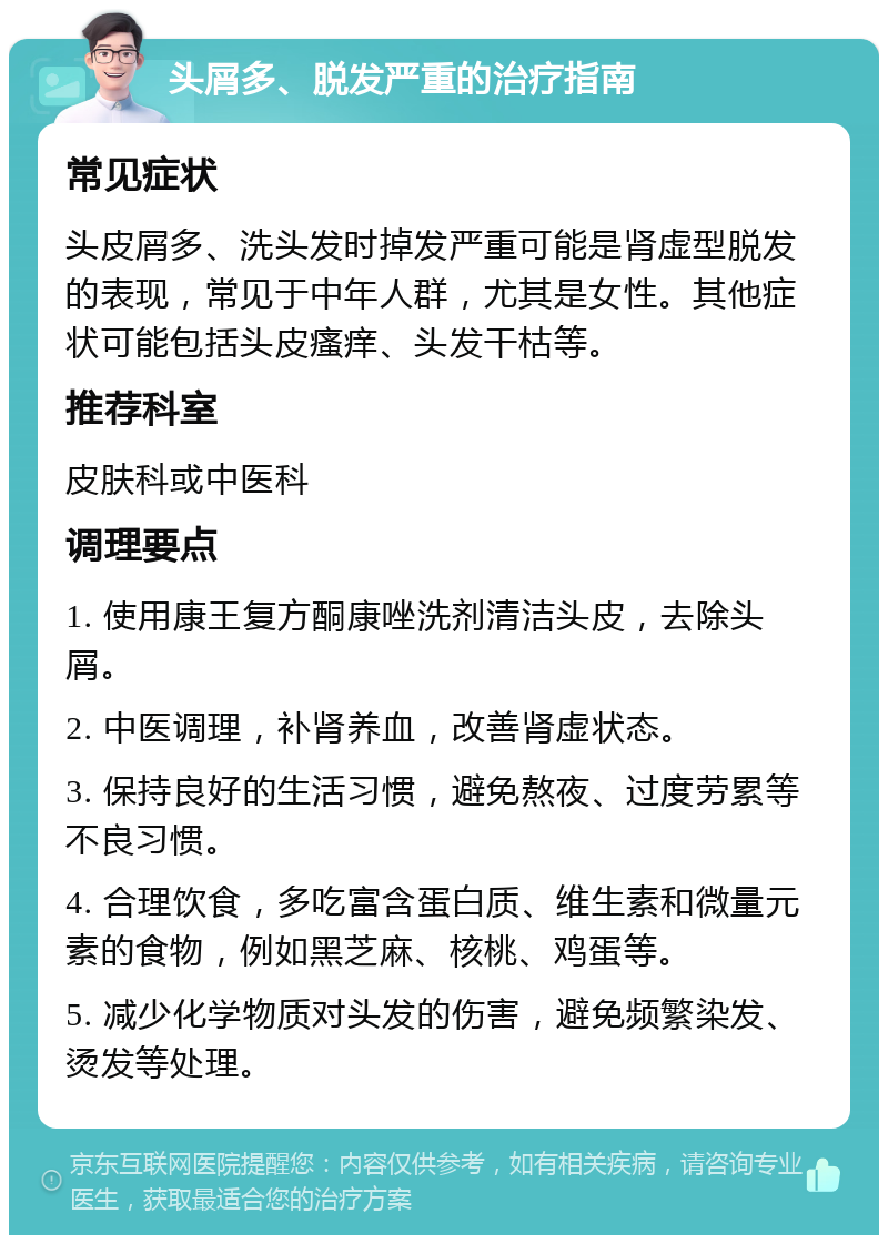 头屑多、脱发严重的治疗指南 常见症状 头皮屑多、洗头发时掉发严重可能是肾虚型脱发的表现，常见于中年人群，尤其是女性。其他症状可能包括头皮瘙痒、头发干枯等。 推荐科室 皮肤科或中医科 调理要点 1. 使用康王复方酮康唑洗剂清洁头皮，去除头屑。 2. 中医调理，补肾养血，改善肾虚状态。 3. 保持良好的生活习惯，避免熬夜、过度劳累等不良习惯。 4. 合理饮食，多吃富含蛋白质、维生素和微量元素的食物，例如黑芝麻、核桃、鸡蛋等。 5. 减少化学物质对头发的伤害，避免频繁染发、烫发等处理。