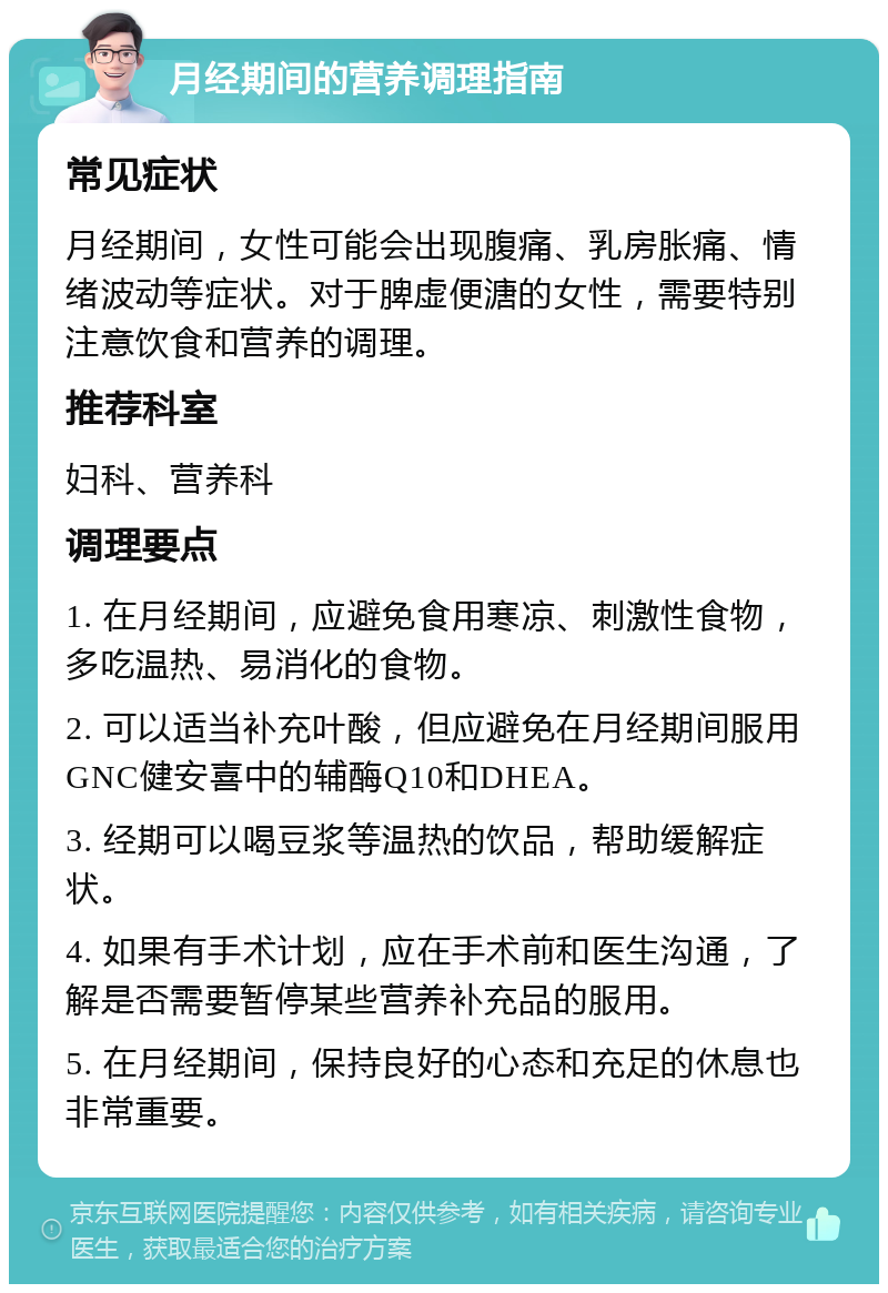 月经期间的营养调理指南 常见症状 月经期间，女性可能会出现腹痛、乳房胀痛、情绪波动等症状。对于脾虚便溏的女性，需要特别注意饮食和营养的调理。 推荐科室 妇科、营养科 调理要点 1. 在月经期间，应避免食用寒凉、刺激性食物，多吃温热、易消化的食物。 2. 可以适当补充叶酸，但应避免在月经期间服用GNC健安喜中的辅酶Q10和DHEA。 3. 经期可以喝豆浆等温热的饮品，帮助缓解症状。 4. 如果有手术计划，应在手术前和医生沟通，了解是否需要暂停某些营养补充品的服用。 5. 在月经期间，保持良好的心态和充足的休息也非常重要。