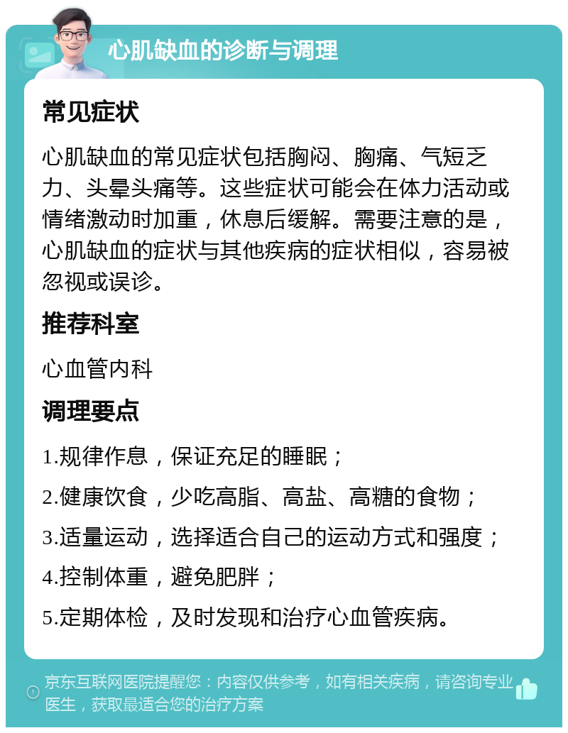 心肌缺血的诊断与调理 常见症状 心肌缺血的常见症状包括胸闷、胸痛、气短乏力、头晕头痛等。这些症状可能会在体力活动或情绪激动时加重，休息后缓解。需要注意的是，心肌缺血的症状与其他疾病的症状相似，容易被忽视或误诊。 推荐科室 心血管内科 调理要点 1.规律作息，保证充足的睡眠； 2.健康饮食，少吃高脂、高盐、高糖的食物； 3.适量运动，选择适合自己的运动方式和强度； 4.控制体重，避免肥胖； 5.定期体检，及时发现和治疗心血管疾病。