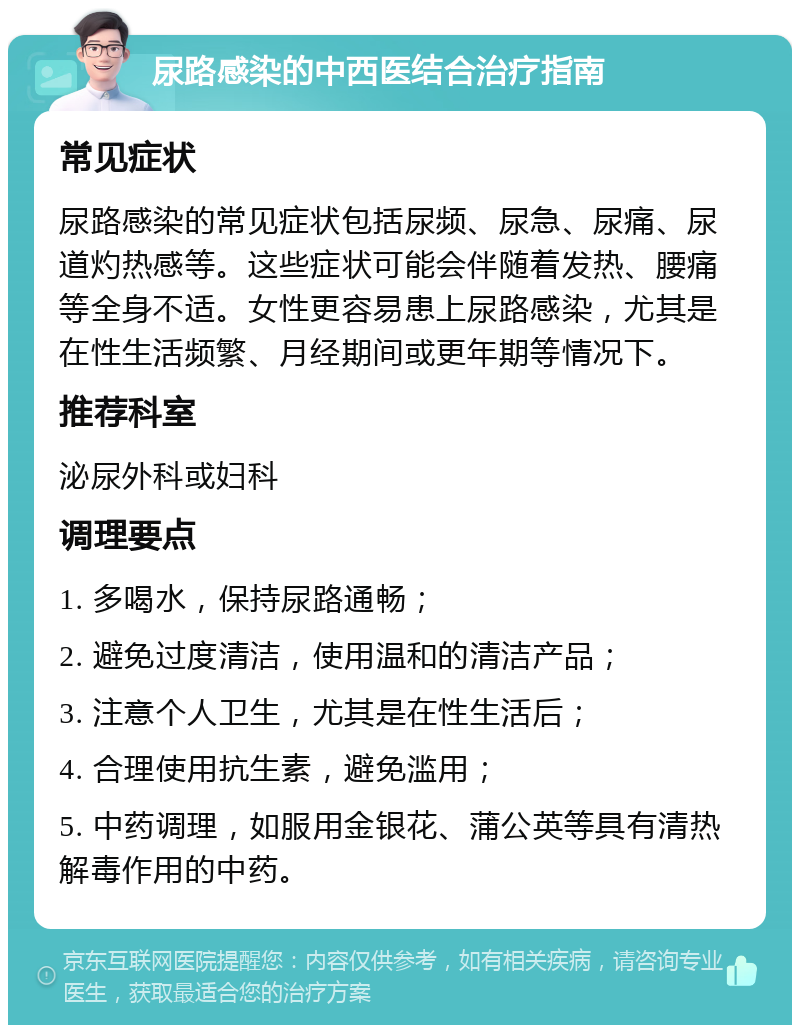 尿路感染的中西医结合治疗指南 常见症状 尿路感染的常见症状包括尿频、尿急、尿痛、尿道灼热感等。这些症状可能会伴随着发热、腰痛等全身不适。女性更容易患上尿路感染，尤其是在性生活频繁、月经期间或更年期等情况下。 推荐科室 泌尿外科或妇科 调理要点 1. 多喝水，保持尿路通畅； 2. 避免过度清洁，使用温和的清洁产品； 3. 注意个人卫生，尤其是在性生活后； 4. 合理使用抗生素，避免滥用； 5. 中药调理，如服用金银花、蒲公英等具有清热解毒作用的中药。