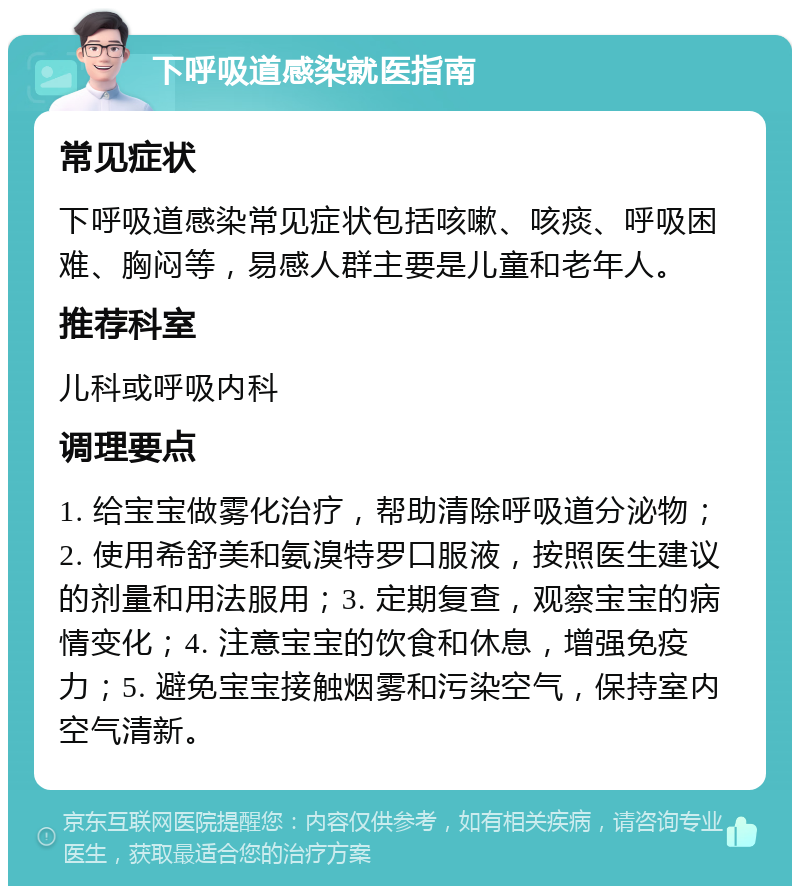 下呼吸道感染就医指南 常见症状 下呼吸道感染常见症状包括咳嗽、咳痰、呼吸困难、胸闷等，易感人群主要是儿童和老年人。 推荐科室 儿科或呼吸内科 调理要点 1. 给宝宝做雾化治疗，帮助清除呼吸道分泌物；2. 使用希舒美和氨溴特罗口服液，按照医生建议的剂量和用法服用；3. 定期复查，观察宝宝的病情变化；4. 注意宝宝的饮食和休息，增强免疫力；5. 避免宝宝接触烟雾和污染空气，保持室内空气清新。