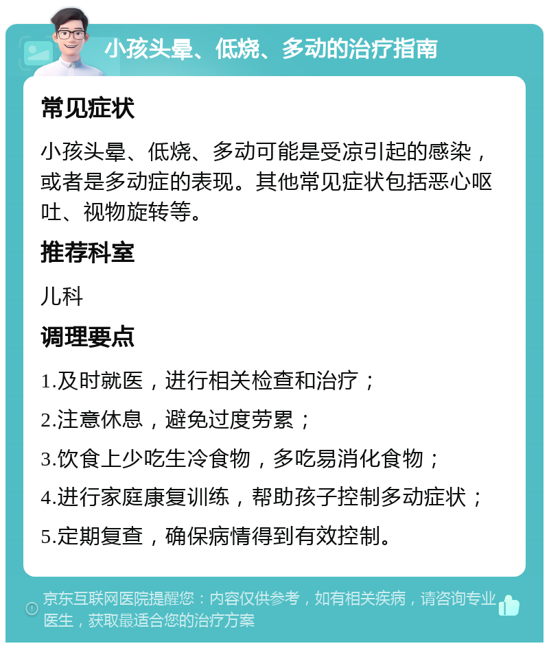 小孩头晕、低烧、多动的治疗指南 常见症状 小孩头晕、低烧、多动可能是受凉引起的感染，或者是多动症的表现。其他常见症状包括恶心呕吐、视物旋转等。 推荐科室 儿科 调理要点 1.及时就医，进行相关检查和治疗； 2.注意休息，避免过度劳累； 3.饮食上少吃生冷食物，多吃易消化食物； 4.进行家庭康复训练，帮助孩子控制多动症状； 5.定期复查，确保病情得到有效控制。