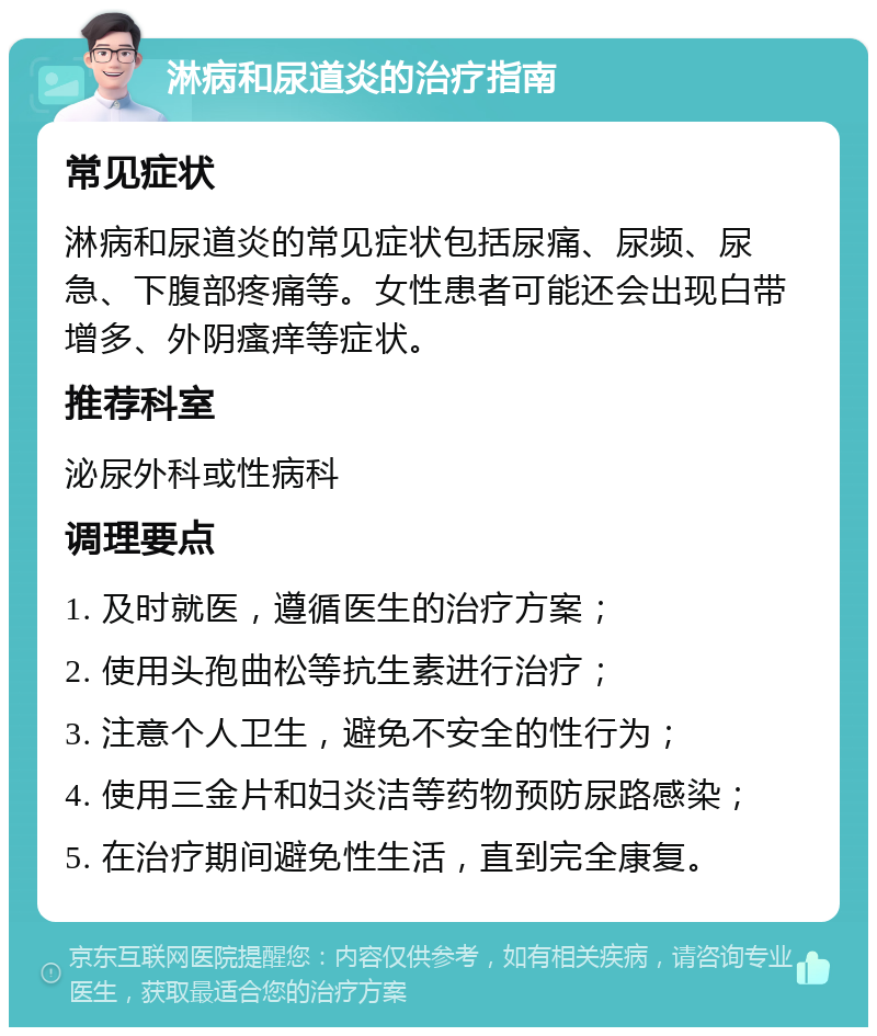 淋病和尿道炎的治疗指南 常见症状 淋病和尿道炎的常见症状包括尿痛、尿频、尿急、下腹部疼痛等。女性患者可能还会出现白带增多、外阴瘙痒等症状。 推荐科室 泌尿外科或性病科 调理要点 1. 及时就医，遵循医生的治疗方案； 2. 使用头孢曲松等抗生素进行治疗； 3. 注意个人卫生，避免不安全的性行为； 4. 使用三金片和妇炎洁等药物预防尿路感染； 5. 在治疗期间避免性生活，直到完全康复。