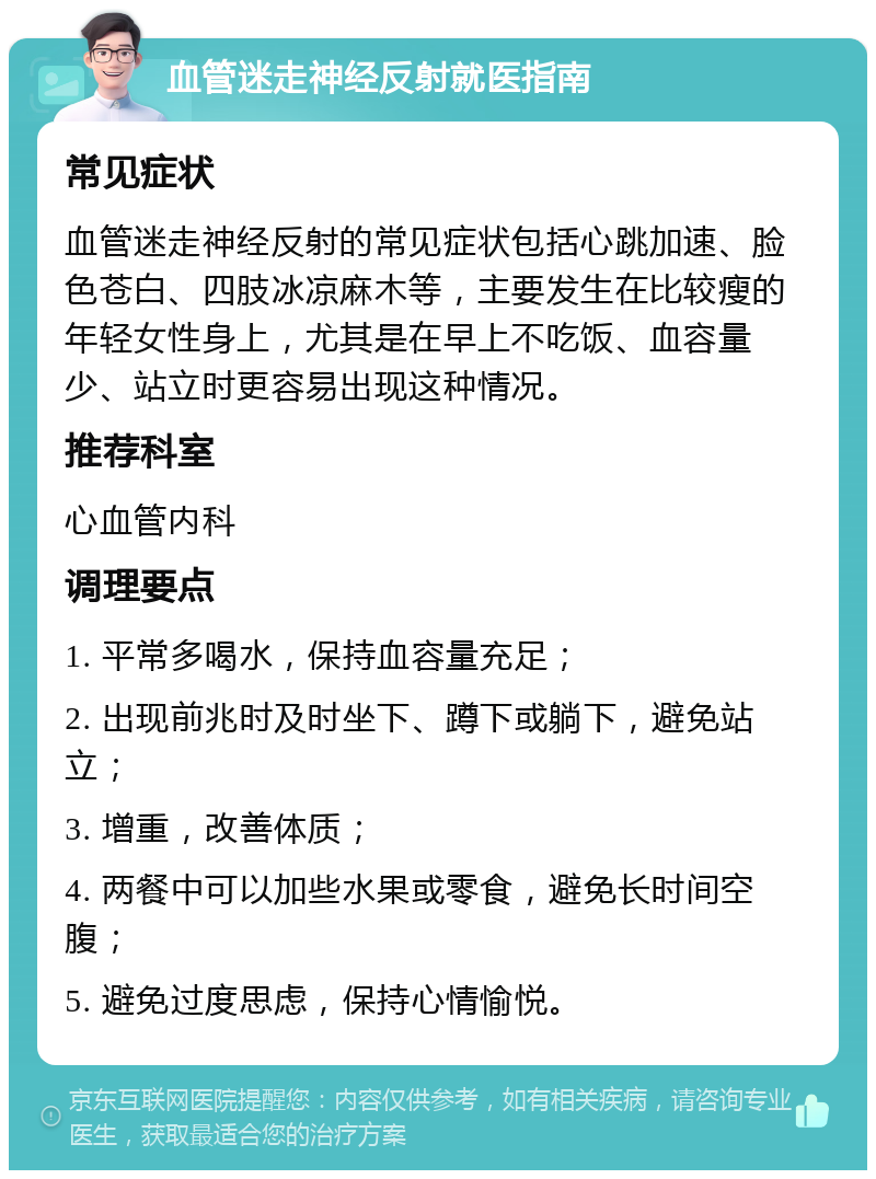 血管迷走神经反射就医指南 常见症状 血管迷走神经反射的常见症状包括心跳加速、脸色苍白、四肢冰凉麻木等，主要发生在比较瘦的年轻女性身上，尤其是在早上不吃饭、血容量少、站立时更容易出现这种情况。 推荐科室 心血管内科 调理要点 1. 平常多喝水，保持血容量充足； 2. 出现前兆时及时坐下、蹲下或躺下，避免站立； 3. 增重，改善体质； 4. 两餐中可以加些水果或零食，避免长时间空腹； 5. 避免过度思虑，保持心情愉悦。