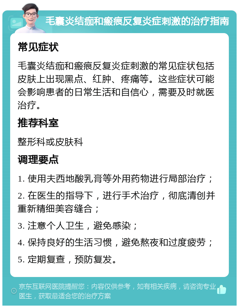 毛囊炎结痂和瘢痕反复炎症刺激的治疗指南 常见症状 毛囊炎结痂和瘢痕反复炎症刺激的常见症状包括皮肤上出现黑点、红肿、疼痛等。这些症状可能会影响患者的日常生活和自信心，需要及时就医治疗。 推荐科室 整形科或皮肤科 调理要点 1. 使用夫西地酸乳膏等外用药物进行局部治疗； 2. 在医生的指导下，进行手术治疗，彻底清创并重新精细美容缝合； 3. 注意个人卫生，避免感染； 4. 保持良好的生活习惯，避免熬夜和过度疲劳； 5. 定期复查，预防复发。