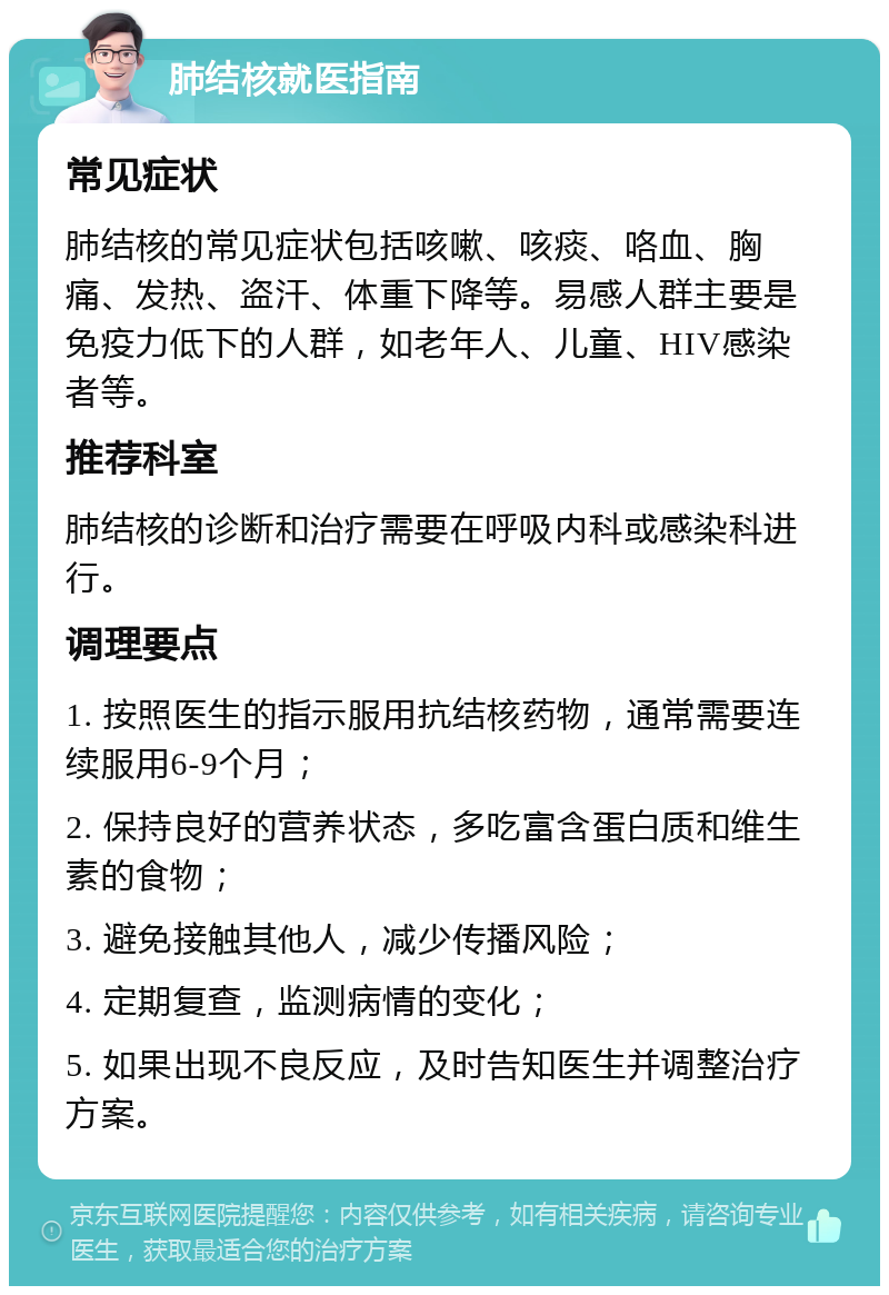 肺结核就医指南 常见症状 肺结核的常见症状包括咳嗽、咳痰、咯血、胸痛、发热、盗汗、体重下降等。易感人群主要是免疫力低下的人群，如老年人、儿童、HIV感染者等。 推荐科室 肺结核的诊断和治疗需要在呼吸内科或感染科进行。 调理要点 1. 按照医生的指示服用抗结核药物，通常需要连续服用6-9个月； 2. 保持良好的营养状态，多吃富含蛋白质和维生素的食物； 3. 避免接触其他人，减少传播风险； 4. 定期复查，监测病情的变化； 5. 如果出现不良反应，及时告知医生并调整治疗方案。