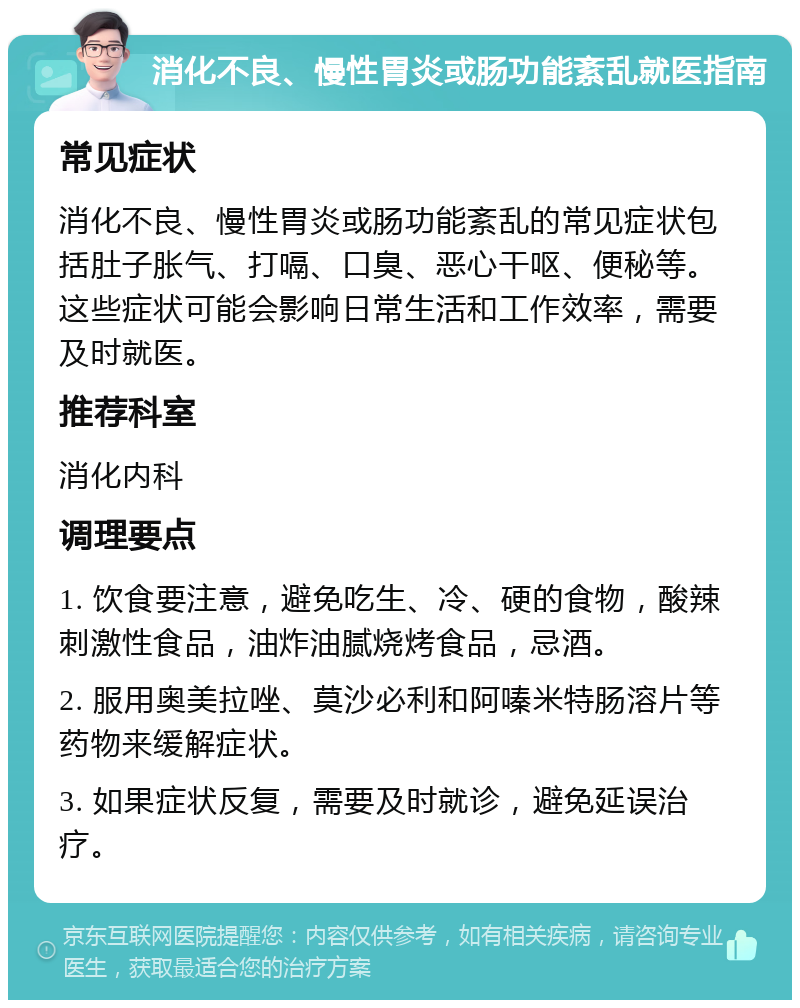 消化不良、慢性胃炎或肠功能紊乱就医指南 常见症状 消化不良、慢性胃炎或肠功能紊乱的常见症状包括肚子胀气、打嗝、口臭、恶心干呕、便秘等。这些症状可能会影响日常生活和工作效率，需要及时就医。 推荐科室 消化内科 调理要点 1. 饮食要注意，避免吃生、冷、硬的食物，酸辣刺激性食品，油炸油腻烧烤食品，忌酒。 2. 服用奥美拉唑、莫沙必利和阿嗪米特肠溶片等药物来缓解症状。 3. 如果症状反复，需要及时就诊，避免延误治疗。